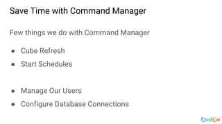 Few things we do with Command Manager
● Cube Refresh
● Start Schedules
● Manage Our Users
● Configure Database Connections
Save Time with Command Manager
 