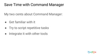 My two cents about Command Manager:
● Get familiar with it
● Try to script repetitive tasks
● Integrate it with other tools
Save Time with Command Manager
 