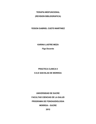 TERAPIA MIOFUNCIONAL

   (REVISION BIBLIOGRAFICA)




YEISON GABRIEL CUETO MARTINEZ




     KARINA LASTRE MEZA

         Flga Docente




      PRACTICA CLINICA II

  E.S.E SAN BLAS DE MORROA




    UNIVERSIDAD DE SUCRE

FACULTAD CIENCIAS DE LA SALUD

PROGRAMA DE FONOAUDIOLOGIA

       MORROA – SUCRE

             2012
 