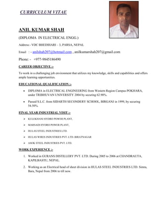 CURRICULUM VITAE
ANIL KUMAR SHAH
(DIPLOMA IN ELECTRICAL ENGG.)
Address:- VDC BHEDIHARI – 3, PARSA, NEPAL
Email : - anilshah207@hotmail.com , anilkumarshah207@gmail.com
Phone: - +977-9845186490
CAREER OBJECTIVE :-
To work in a challenging job environment that utilizes my knowledge, skills and capabilities and offers
ample learning opportunities.
EDUCATIONAL QUALIFICATION :-
 DIPLOMA in ELECTRICAL ENGINEERING from Western Region Campus POKHARA,
under TRIBHUVAN UNIVERSITY 2004 by securing 62.90%.
 Passed S.L.C. from SIDARTH SECONDERY SCHOOL, BIRGANJ in 1999, by securing
54.50%.
FINAL YEAR INDUSTRIAL VISIT :-
 KULEKHANI HYDRO POWER PLANT,
 MARSADI HYDRO POWER PLANT,
 HULAS STEEL INDUSTRIES LTD.
 HULAS WIRES INDUSTRIES PVT. LTD. BIRATNAGAR
 ASOK STEEL INDUSTRIES PVT. LTD.
WORK EXPERIENCE :-
1. Worked in GURANS DISTILLERY PVT. LTD. During 2005 to 2006 at CHANDRAUTA,
KAPILBASTU, NEPAL.
2. Working as an Electrical head of sheet division in HULAS STEEL INDUSTRIES LTD. Simra,
Bara, Nepal from 2006 to till now.
 