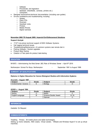 o Software
o Procedurals and legislation
o Hardware (Handhelds, cameras, printers etc.)
o Computers
 Designed technical/non-technical documentation (including user guides).
 On-site installations and troubleshooting including:
o Servers
o Client PCs
o Scanners
o Handheld Units
o Printers
o Mobile Phones
o Digital Cameras
November 2002 TO August 2005: Imperial Civil Enforcement Solutions
Support Analyst:
 1st/2nd Line phone technical support of ICES Software Systems
 Call logging technical issues
 Troubleshooting/Maintenance of customer systems over remote dial in
 Parking Software / System upgrades
 Product Beta Testing
 Creation of Test plans for product beta testing
EDUCATION
M10972 – Administering the Web Server (IIS) Role of Windows Server – April 8th 2016
Northampton School For Boys, Northampton - September 1991 to August 1996
SUMMARY OF QUALIFICATIONS
Diploma in Higher Education for Human Biological Studies with Information Systems
A-Levels – August 1997
Subject Grade Subject Grade
Environmental Science E Biology D
GCSE’s – August 1994
Subject Grade Subject Grade
History C Maths C
English Language B Science Double Award B / B
German C
REFERENCES
Available On Request
HOBBIES/INTERESTS
Travelling. Fitness. All mobile phone and tablet technologies.
Setting up home networks, NAS severs, Virtual servers. VMware and Windows Hyper-V to set up virtual
machines.
 