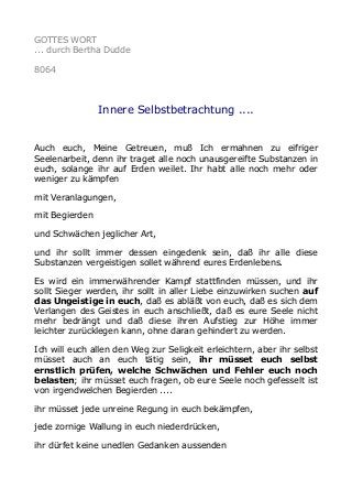 GOTTES WORT
... durch Bertha Dudde
8064
Innere Selbstbetrachtung ....
Auch euch, Meine Getreuen, muß Ich ermahnen zu eifriger
Seelenarbeit, denn ihr traget alle noch unausgereifte Substanzen in
euch, solange ihr auf Erden weilet. Ihr habt alle noch mehr oder
weniger zu kämpfen
mit Veranlagungen,
mit Begierden
und Schwächen jeglicher Art,
und ihr sollt immer dessen eingedenk sein, daß ihr alle diese
Substanzen vergeistigen sollet während eures Erdenlebens.
Es wird ein immerwährender Kampf stattfinden müssen, und ihr
sollt Sieger werden, ihr sollt in aller Liebe einzuwirken suchen auf
das Ungeistige in euch, daß es abläßt von euch, daß es sich dem
Verlangen des Geistes in euch anschließt, daß es eure Seele nicht
mehr bedrängt und daß diese ihren Aufstieg zur Höhe immer
leichter zurücklegen kann, ohne daran gehindert zu werden.
Ich will euch allen den Weg zur Seligkeit erleichtern, aber ihr selbst
müsset auch an euch tätig sein, ihr müsset euch selbst
ernstlich prüfen, welche Schwächen und Fehler euch noch
belasten; ihr müsset euch fragen, ob eure Seele noch gefesselt ist
von irgendwelchen Begierden ....
ihr müsset jede unreine Regung in euch bekämpfen,
jede zornige Wallung in euch niederdrücken,
ihr dürfet keine unedlen Gedanken aussenden
 