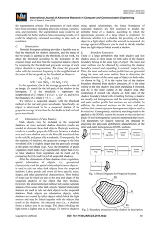 ISSN (Online) 2278-1021
ISSN (Print) 2319-5940
International Journal of Advanced Research in Computer and Communication Engineering
Vol. 4, Issue 6, June 2015
Copyright to IJARCCE DOI 10.17148/IJARCCE.2015.4622 99
the segmentation criteria. The parameters of each object
have been recorded, including grayscale average, variance,
area, and perimeter. The segmentation scale could be set
empirically for better and less time-consuming results, or it
could be adaptively estimated according to data such as
resolution.
C. Binarization
Bimodal histogram splitting provides a feasible way to
find the threshold for shadow detection, and the mean of
the two peaks is adopted as the threshold. In our work, we
attain the threshold according to the histogram of the
original image and then find the suspected shadow objects
by comparing the threshold and grayscale average of each
object obtained in segmentation. We chose the grayscale
value with the minimum frequency in the neighborhood of
the mean of the two peaks as the threshold, as shown in
= ( )
h(T) = min {h( ), h( )}
In the equations, Gm is the average grayscale value of
an image; Gs stands for the left peak of the shadow in the
histogram; T is the threshold; ε represents the
neighborhood of T, where T ∈ [Gq− ε, Gq+ ε]; and h(I) is
the frequency of I, where I = 0, 1, . . . , 255.
We retrieve a suspected shadow with the threshold
method at the red and green wavebands. Specifically, an
object is determined to be a suspected shadow if its
grayscale average is less than the thresholds in both red and
green wavebands.
D. Elimination of False Shadow
Dark objects may be included in the suspected
shadows, so more accurate shadow detection results are
needed to eliminate these dark objects. Rayleigh scattering
results in a smaller grayscale difference between a shadow
area and a non shadow area in the blue (B) waveband than
in the red (R) and green (G) wavebands. Consequently, for
the majority of shadows, the grayscale average at the blue
waveband (Gb) is slightly larger than the grayscale average
at the green waveband (Gg). Also, the properties of green
vegetation itself make (Gg) significantly larger than (Gb),
so false shadows from vegetation can be ruled out by
comparing the (Gb) and (Gg)of all suspected shadows.
After the elimination of false shadows from vegetation,
spatial information of objects, i.e., geometrical
characteristics and the spatial relationship between objects
is used to rule out other dark objects from the suspected
shadows. Lakes, ponds, and rivers all have specific areas,
shapes, and other geometrical characteristics. Most bodies
of water can be ruled out due to the area and shape of the
suspected shadows of the object that they produce.
However, the aforementioned method still cannot separate
shadows from some other dark objects. Spatial relationship
features are used to rule out dark objects in the suspected
shadows. Dark objects are substantive objects, while
shadows are created by taller objects which block the light
sources and may be linked together with the objects that
result in the shadows. An obscured area (i.e., a shadow)
forms a darker area in an image. The object blocking the
light forms a lighter area in an image. To retrieve shadows
using spatial relationships, the linear boundaries of
suspected shadows are first analyzed to predict the
probable trend of a shadow, according to which the
approximate position of a large object is predicted. To
determine whether it is a shadow, the proximity of a dark
object to a light object within this azimuth is measured. An
average spectral difference can be used to decide whether
there are light objects linked around a shadow.
E. Boundary Extraction
There is a large probability that both shadow and non
shadow areas in close range on both sides of the shadow
boundary belong to the same type of object. The inner and
outer outlines can be obtained by contacting the shadow
boundary inward and expanding it outward, respectively.
Then, the inner and outer outline profile lines are generated
along the inner and outer outline lines to determine the
radiation features of the same type of object on both sides.
As shown in Fig. 2, R is the vector line of the shadow
boundary obtained from shadow detection, R1 is the outer
outline in the non shadow area after expanding R outward,
and R2 is the inner outline in the shadow area after
contracting R inward The objects on both sides of the
shadow boundary linked with a building forming a shadow
are usually not homogeneous, and the corresponding inner
and outer outline profile line sections are not reliable. In
addition, the abnormal sections on the inner and outer
outlines that cannot represent homogeneous objects need to
be ruled out. Consequently, similarity matching needs to be
applied to the IOOPL section by section to rule out the two
kinds of non-homogeneous sections mentioned previously.
The parameters for shadow removal are obtained by
analyzing the grayscale distribution characteristics of the
inner and outer homogeneous IOOPL sections.
Fig. 1: Block Diagram for Proposed System.
Fig. 2: Boundary extraction of the shadow in description.
 