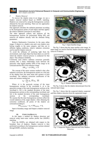 ISSN (Online) 2278-1021
ISSN (Print) 2319-5940
International Journal of Advanced Research in Computer and Communication Engineering
Vol. 4, Issue 6, June 2015
Copyright to IJARCCE DOI 10.17148/IJARCCE.2015.4622 100
F. Shadow Removal
To recover the shadow areas in an image, we use a
shadow removal method based on IOOPL matching.
Shadows are removed by using the homogeneous sections
obtained by line pair matching. There are two approaches
for shadow removal.
One approach calculates the radiation parameter according
to the homogeneous points of each object and then applies
the relative radiation correction to each object.
The other approach collects and analyzes all the
homogeneous sections for polynomial fitting (PF) and
retrieves all shadows directly with the obtained fitting
parameters.
Relative Radiometric Correction: In the same urban
image, if objects in a shadow area and a non shadow area
belong roughly to the same category, and they are in
different lightig conditions, relative radiation correction
can be used for shadow removal.
To avoid the influence of scattering light from the
environment, each single object has been taken as a unit for
which the shadow removal process is conducted for that
object. This enhances reliability.
Commonly used relative radiation correction generally
assumes that a linear relationship exists between the
grayscale value digital number (DN) of the image to be
corrected and the DN of the reference image
= a
The concept of the mean variance method is that, after
radiation correction, the homogeneous points on a line pair
of the shadow have the same mean and variance at each
waveband. The radiation correction coefficients of the
mean and variance method are
= ; -̅̅̅̅- . ̅̅̅̅
Where xk is the grayscale average of the inner
homogeneous sections at the waveband k, yk is the
grayscale average of the outer homogeneous sections at the
waveband k, Sxk is the standard deviation of the inner
homogeneous sections at the corresponding waveband, and
Syk is the standard deviation of the outer homogeneous
sections at the corresponding waveband.
We assume that the inner homogeneous sections reflect the
overall radiation of the single shadow. After obtaining the
correction coefficient, all points of the shadow are
corrected according to
=
Input is boundary image and Output is shadow removed
image.
III. EXPECTED RESULTS
In this paper a method for shadow detection and
removal using inner–outer outline profile line (IOOPL)
matching.
First, the IOOPLs are obtained with respect to the
boundary lines of shadows. Shadow removal is then
performed according to the homogeneous sections attained
through IOOPL similarity matching.
Fig. 3: Input Satellite Image
The Fig. 3 shows that the input satellite color image. In
input image we need to find the shadow detection and also
removal of shadow.
Fig. 4: Shadow Detected Image
The Fig. 4 shows that the shadow detected part from the
selected input image.
The Fig. 5 shows that the suspected shadow suspected
and false shadow detection from the segmented image.
Fig. 5: Suspected Shadow Detected and False Shadow
Detection
 