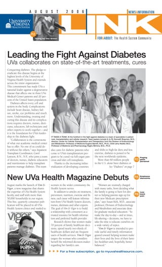 Conquering diabetes. The pledge to
eradicate this disease begins at the
highest levels of the University of
Virginia Health System and extends
across the entire organization.
This commitment has made UVa a
national leader against a degenerative
disease that affects one in three UVa
Medical Center patients and 20 per-
cent of the United States population.
Diabetes affects every cell and
system in the body. Complications
include heart disease, kidney fail-
ure, stroke, eye problems and much
more. Understanding, treating and
curing this disease and its complica-
tions requires doctors, nurses, dieti-
cians, educators, lab technicians and
other experts to work together – and
it is the foundation for UVa’s leader-
ship in the diabetes fight.
“Collaboration is the cornerstone
of what our academic medical center
has to offer. No one of us could do
it without the others,” says Inpatient
Transplant Coordinator, Carol
Lawson, R.N., N.P., who joins a team
of doctors, nurses, diabetic educators
and nutritionists to help transplant
patients manage diabetes. This team
also cares for diabetic patients who
come to UVa’s transplantation pro-
gram to be cured via full-organ pan-
creas and islet cell transplants.
Thanks to the increasing indus-
trialization of developing countries
and shifts to high-fat diets and less
exercise, diabetes is poised to be
the next worldwide epidemic.
More than 60 million people
in the U.S. alone have diabetes or
It Takes A Team. At the forefront in the fight against diabetes is a team of specialists in patient
care, transplantation and cellular research. Team leaders include (L to R): Kenneth Brayman, M.D.,
director, Center for Cellular Transplantation and Therapeutics; from the Division of Endocrinology
and Metabolism: Professor of Medicine Eugene Barrett, M.D., Ph.D.; Chief Jerry Nadler, M.D.;
Professor of Medicine and Pharmacology Raghu Mirmira, M.D., Ph.D.
Leading the Fight Against Diabetes
UVa collaborates on state-of-the-art treatments, cures
Low
back
pain
Employee
discounts
Paging
goes
personal
A U G U S T 2 0 0 6
LINKFOR&ABOUT: The Health System Community
P.2
See “Diabetes” on page 
New UVa Health Magazine Debuts
P.3
P.5
NEWSINFORMATION
Going for the Green
August marks the launch of Vim 
Vigor, a new magazine that shares
the expertise of UVa Health System
faculty and staff with more than
50,000 households in our region.
This free, quarterly consumer pub-
lication will be placed in all UVa
Health System clinics and mailed to
women in the wider community the
Health System serves.
In addition to articles on treatment,
prevention, nutrition, exercise and fit-
ness, each issue will feature informa-
tion from UVa Health System doctors,
nurses, dietitians and other experts.
The goal of Vim  Vigor is to build
a relationship with consumers as a
trusted resource for health informa-
tion and preferred health provider.
Research shows that women make
70 percent of family healthcare deci-
sions, spend nearly two-thirds of
healthcare dollars and are frequent
users of health services. Vim  Vigor
targets the woman who considers
herself the informed decision-maker
regarding her family’s care.
“Women are routinely charged
with many tasks, from deciding what
the family is going to have for din-
ner to helping parents sign up for
their new Medicare prescription
plan,” says Susan Kirk, M.D., associate
professor, Division of Endocrinology
and Metabolism and associate dean
for graduate medical education. “To
make the day-to-day – and at times,
life-altering – decisions, we have to
take the time to educate ourselves on
a wide variety of topics.
“Vim  Vigor is intended to pro-
vide useful and timely information
geared toward helping women make
their lives and the lives of their fami-
lies healthier and, hopefully, better
balanced.”
For a free subscription, go to myuvahealthsource.com.
s
s
s
P.6
 