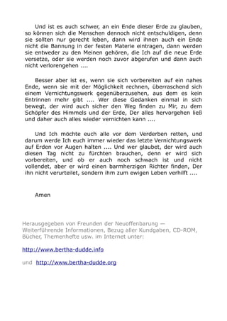 Und ist es auch schwer, an ein Ende dieser Erde zu glauben,
so können sich die Menschen dennoch nicht entschuldigen, denn
sie sollten nur gerecht leben, dann wird ihnen auch ein Ende
nicht die Bannung in der festen Materie eintragen, dann werden
sie entweder zu den Meinen gehören, die Ich auf die neue Erde
versetze, oder sie werden noch zuvor abgerufen und dann auch
nicht verlorengehen ....
Besser aber ist es, wenn sie sich vorbereiten auf ein nahes
Ende, wenn sie mit der Möglichkeit rechnen, überraschend sich
einem Vernichtungswerk gegenüberzusehen, aus dem es kein
Entrinnen mehr gibt .... Wer diese Gedanken einmal in sich
bewegt, der wird auch sicher den Weg finden zu Mir, zu dem
Schöpfer des Himmels und der Erde, Der alles hervorgehen ließ
und daher auch alles wieder vernichten kann ....
Und Ich möchte euch alle vor dem Verderben retten, und
darum werde Ich euch immer wieder das letzte Vernichtungswerk
auf Erden vor Augen halten .... Und wer glaubet, der wird auch
diesen Tag nicht zu fürchten brauchen, denn er wird sich
vorbereiten, und ob er auch noch schwach ist und nicht
vollendet, aber er wird einen barmherzigen Richter finden, Der
ihn nicht verurteilet, sondern ihm zum ewigen Leben verhilft ....
Amen
Herausgegeben von Freunden der Neuoffenbarung —
Weiterführende Informationen, Bezug aller Kundgaben, CD-ROM,
Bücher, Themenhefte usw. im Internet unter:
http://www.bertha-dudde.info
und http://www.bertha-dudde.org
 