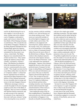 REVEILLE 19
SINGAPORE 1942-2017
used by the British during the war to
store supplies. It sits at the top of a
steep, winding road on the southern
coast of Singapore, enshrouded in
jungle, and is close to where the 48-
hour Battle of Pasir Panjang took place
in mid-February 1942, towards the end
of the Battle of Singapore. Members of
the Malay Regiment defended the Pasir
Panjang Ridge against the Japanese
only a couple of days before the Allies
surrendered. By all accounts it was
a fierce, violent battle. The Malay
Regiment was outnumbered and 159
of them lost their lives. “They started
fighting the Japanese with just rifles
virtually”, recounted Lt. Penrod V.
Dean, 2/4th Machine Gun Battalion
of the 8th Australian Division in an
interview commissioned by the centre
in 2001. “They fought very hard, but for
every Malay soldier there was about 10
or 12 Japanese soldiers”. Lt Dean had
become separated from his battalion
and joined the Malay Regiment in their
defence of Pasir Panjang and penned
his own incredible story of escape and
torture in the book Singapore Samurai.
Reflections encourages visitors to
consider the plight of all sorts of people
caught up in the chaos of the Battle of
Singapore. There are stories of children
who had their families massacred, and
an audio account of the experience
of a prisoner of war, imprisoned for
three and a half years, tortured, “trying
to live knowing that at any second of
any day someone could do something
terrible to you. And not because you
were doing anything wrong”. These
stories are a powerful reminder of
the toll the fight for Singapore took
on both soldiers and civilians. The
exhibition is also peppered with
interesting facts, perhaps unknown to
the average visitor. Two old bicycles
sit on the ground floor of the building
next to a statue of Lieutenant-General
Arthur Percival, the senior officer of
the British forces in Malaya. “Bicycles,
similar to these displayed, played a
critical role in the Japanese advance
down to the Malayan Peninsula”, reads
a sign underneath some reproduced
photographs. “Japanese Army planners
adopted the bicycle as their main and
preferred means of transport for their
troops invading Malaya and Singapore”.
When you read such information, you
get a sense of the ease at which the
Japanese advanced through this part
of Asia. They invaded on bicycles:
just how unprepared were the Allied
forces? It’s implied at Reflections
that the British and their allies,
including Australia, were ill prepared
and had underestimated the might
and determination of their enemy to
continue their southward march.
Upon walking the streets of the Art
Deco neighbourhood of Tiong Bahru, I
came across the one of the last remaining
air raid shelters in Singapore. It sits
beneath an old public housing building,
with just a few simple signs outside
indicating its presence. The signs explain
that residents used the shelter during the
air raids conducted by the Japanese but
that it was otherwise used as a place for
children to play. Old newspaper articles
republished on these signs indicate that
there was some reluctance from the
British to build such shelters and that
residents were encouraged to build their
own, using plans from the British, or to
place a mattress underneath a table for
protection in the event of a raid. The
Tiong Bahru neighbourhood was lucky to
have this shelter. It was also the only one
purpose-built underneath public housing.
After the British surrendered on 15
February 1942 at the Old Ford Factory
which had become the headquarters for
the Japanese, 130,000 people became
their prisoners. It was a huge disaster
for the Allies, and marked the beginning
of over three and a half years of not just
occupation, but pain, suffering, torture
and death. Walking around the Singapore
of today there is very little evidence of
this war-torn past but what you find when
you do a little digging is fascinating.
Seventy-five years after Singapore fell
to the Japanese it is again an important
time to reflect on the devastation that
the Second World War brought to
so many parts of the world, and the
brave, desperate fight that thousands
of Australians engaged in to ensure the
security of Asia-Pacific, and our own
island home.
 