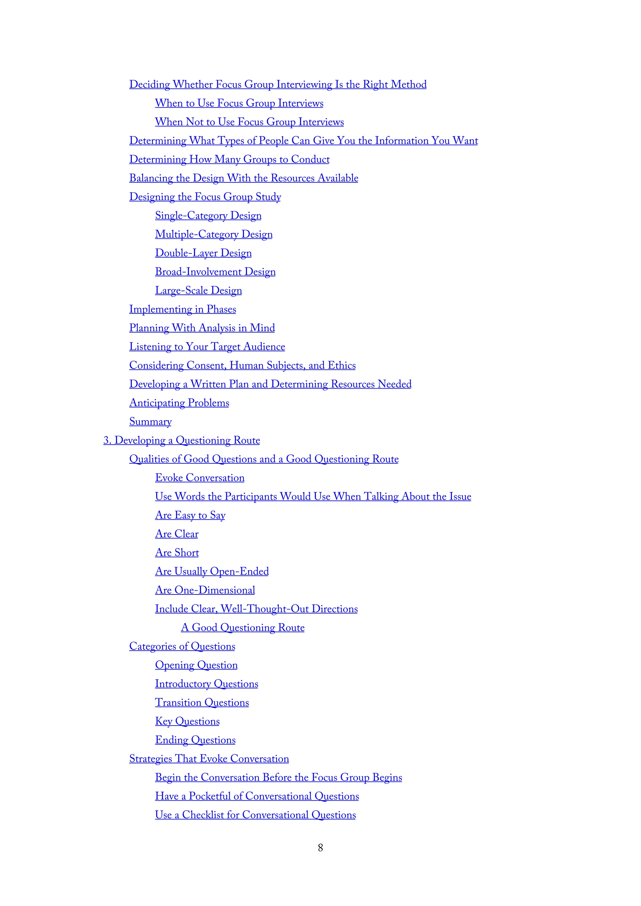 Deciding Whether Focus Group Interviewing Is the Right Method
When to Use Focus Group Interviews
When Not to Use Focus Group Interviews
Determining What Types of People Can Give You the Information You Want
Determining How Many Groups to Conduct
Balancing the Design With the Resources Available
Designing the Focus Group Study
Single-Category Design
Multiple-Category Design
Double-Layer Design
Broad-Involvement Design
Large-Scale Design
Implementing in Phases
Planning With Analysis in Mind
Listening to Your Target Audience
Considering Consent, Human Subjects, and Ethics
Developing a Written Plan and Determining Resources Needed
Anticipating Problems
Summary
3. Developing a Questioning Route
Qualities of Good Questions and a Good Questioning Route
Evoke Conversation
Use Words the Participants Would Use When Talking About the Issue
Are Easy to Say
Are Clear
Are Short
Are Usually Open-Ended
Are One-Dimensional
Include Clear, Well-Thought-Out Directions
A Good Questioning Route
Categories of Questions
Opening Question
Introductory Questions
Transition Questions
Key Questions
Ending Questions
Strategies That Evoke Conversation
Begin the Conversation Before the Focus Group Begins
Have a Pocketful of Conversational Questions
Use a Checklist for Conversational Questions
8
 