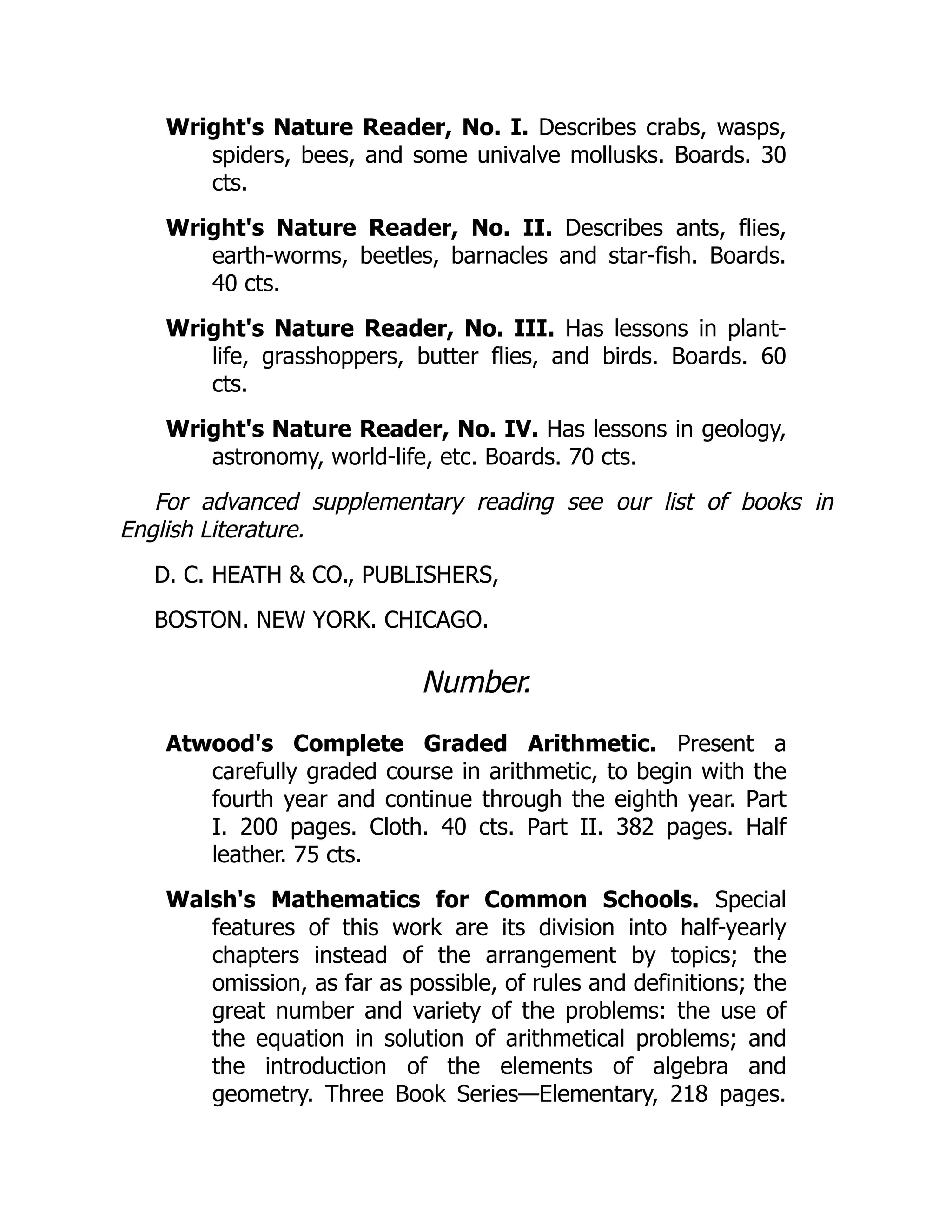 Wright's Nature Reader, No. I. Describes crabs, wasps,
spiders, bees, and some univalve mollusks. Boards. 30
cts.
Wright's Nature Reader, No. II. Describes ants, flies,
earth-worms, beetles, barnacles and star-fish. Boards.
40 cts.
Wright's Nature Reader, No. III. Has lessons in plant-
life, grasshoppers, butter flies, and birds. Boards. 60
cts.
Wright's Nature Reader, No. IV. Has lessons in geology,
astronomy, world-life, etc. Boards. 70 cts.
For advanced supplementary reading see our list of books in
English Literature.
D. C. HEATH & CO., PUBLISHERS,
BOSTON. NEW YORK. CHICAGO.
Number.
Atwood's Complete Graded Arithmetic. Present a
carefully graded course in arithmetic, to begin with the
fourth year and continue through the eighth year. Part
I. 200 pages. Cloth. 40 cts. Part II. 382 pages. Half
leather. 75 cts.
Walsh's Mathematics for Common Schools. Special
features of this work are its division into half-yearly
chapters instead of the arrangement by topics; the
omission, as far as possible, of rules and definitions; the
great number and variety of the problems: the use of
the equation in solution of arithmetical problems; and
the introduction of the elements of algebra and
geometry. Three Book Series—Elementary, 218 pages.
 