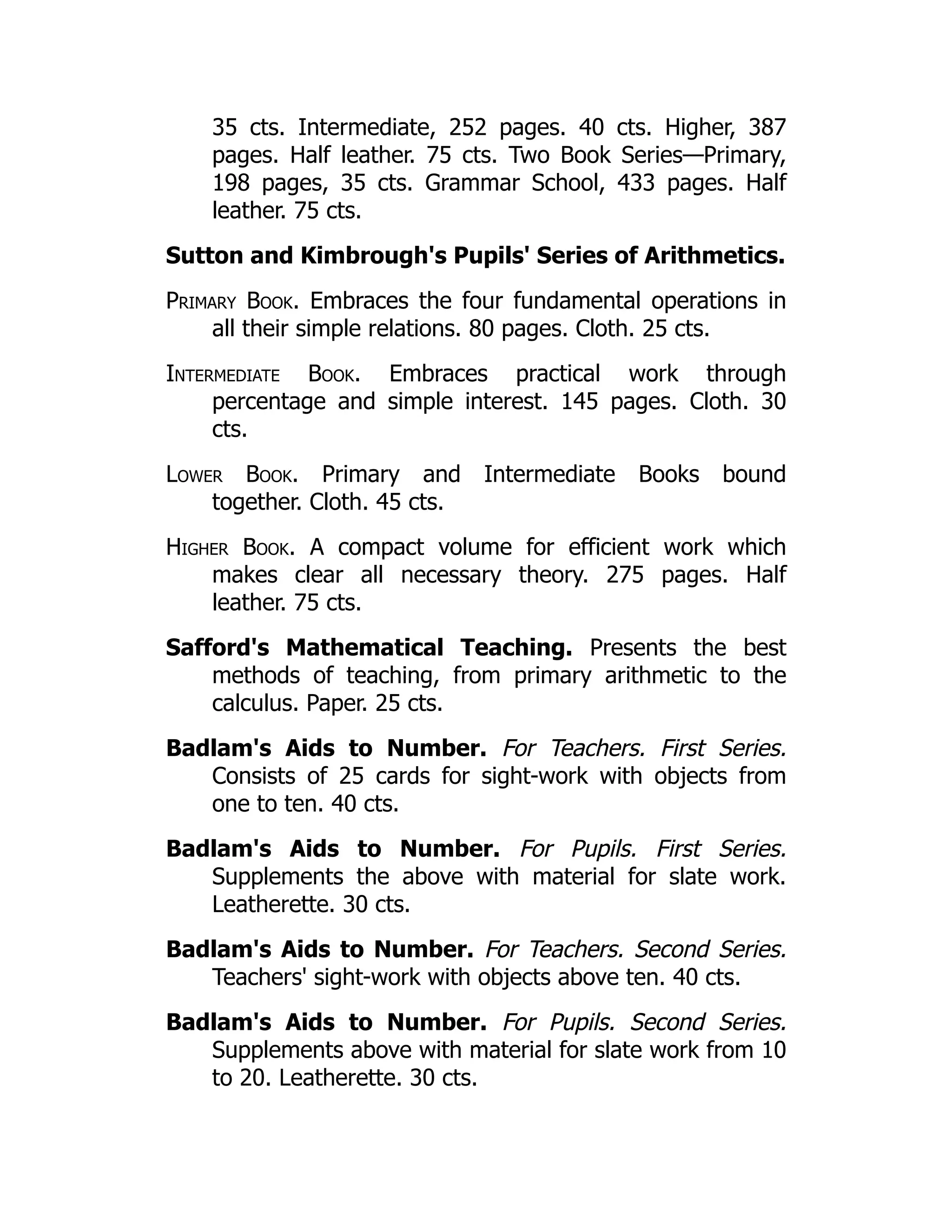 35 cts. Intermediate, 252 pages. 40 cts. Higher, 387
pages. Half leather. 75 cts. Two Book Series—Primary,
198 pages, 35 cts. Grammar School, 433 pages. Half
leather. 75 cts.
Sutton and Kimbrough's Pupils' Series of Arithmetics.
Primary Book. Embraces the four fundamental operations in
all their simple relations. 80 pages. Cloth. 25 cts.
Intermediate Book. Embraces practical work through
percentage and simple interest. 145 pages. Cloth. 30
cts.
Lower Book. Primary and Intermediate Books bound
together. Cloth. 45 cts.
Higher Book. A compact volume for efficient work which
makes clear all necessary theory. 275 pages. Half
leather. 75 cts.
Safford's Mathematical Teaching. Presents the best
methods of teaching, from primary arithmetic to the
calculus. Paper. 25 cts.
Badlam's Aids to Number. For Teachers. First Series.
Consists of 25 cards for sight-work with objects from
one to ten. 40 cts.
Badlam's Aids to Number. For Pupils. First Series.
Supplements the above with material for slate work.
Leatherette. 30 cts.
Badlam's Aids to Number. For Teachers. Second Series.
Teachers' sight-work with objects above ten. 40 cts.
Badlam's Aids to Number. For Pupils. Second Series.
Supplements above with material for slate work from 10
to 20. Leatherette. 30 cts.
 