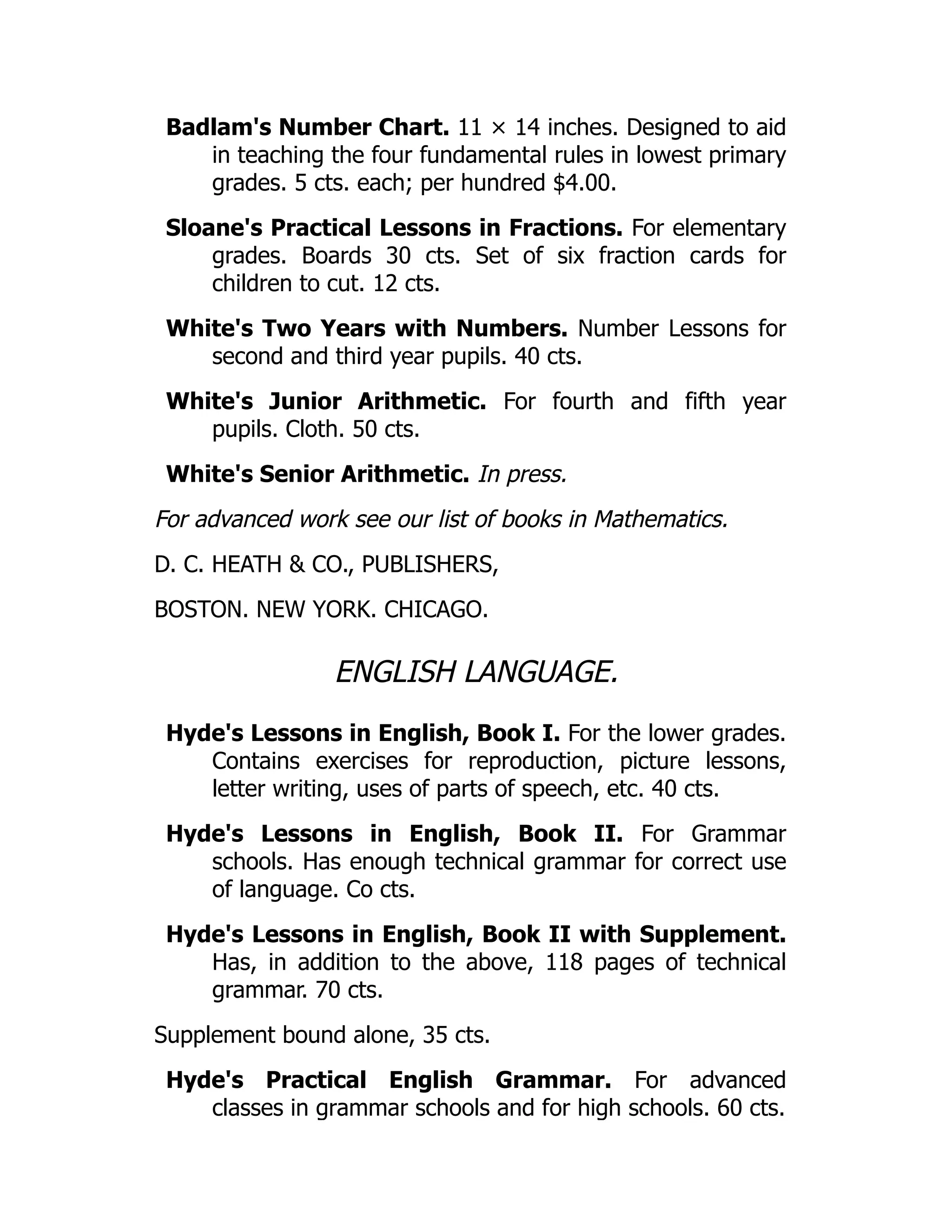 Badlam's Number Chart. 11 × 14 inches. Designed to aid
in teaching the four fundamental rules in lowest primary
grades. 5 cts. each; per hundred $4.00.
Sloane's Practical Lessons in Fractions. For elementary
grades. Boards 30 cts. Set of six fraction cards for
children to cut. 12 cts.
White's Two Years with Numbers. Number Lessons for
second and third year pupils. 40 cts.
White's Junior Arithmetic. For fourth and fifth year
pupils. Cloth. 50 cts.
White's Senior Arithmetic. In press.
For advanced work see our list of books in Mathematics.
D. C. HEATH & CO., PUBLISHERS,
BOSTON. NEW YORK. CHICAGO.
ENGLISH LANGUAGE.
Hyde's Lessons in English, Book I. For the lower grades.
Contains exercises for reproduction, picture lessons,
letter writing, uses of parts of speech, etc. 40 cts.
Hyde's Lessons in English, Book II. For Grammar
schools. Has enough technical grammar for correct use
of language. Co cts.
Hyde's Lessons in English, Book II with Supplement.
Has, in addition to the above, 118 pages of technical
grammar. 70 cts.
Supplement bound alone, 35 cts.
Hyde's Practical English Grammar. For advanced
classes in grammar schools and for high schools. 60 cts.
 