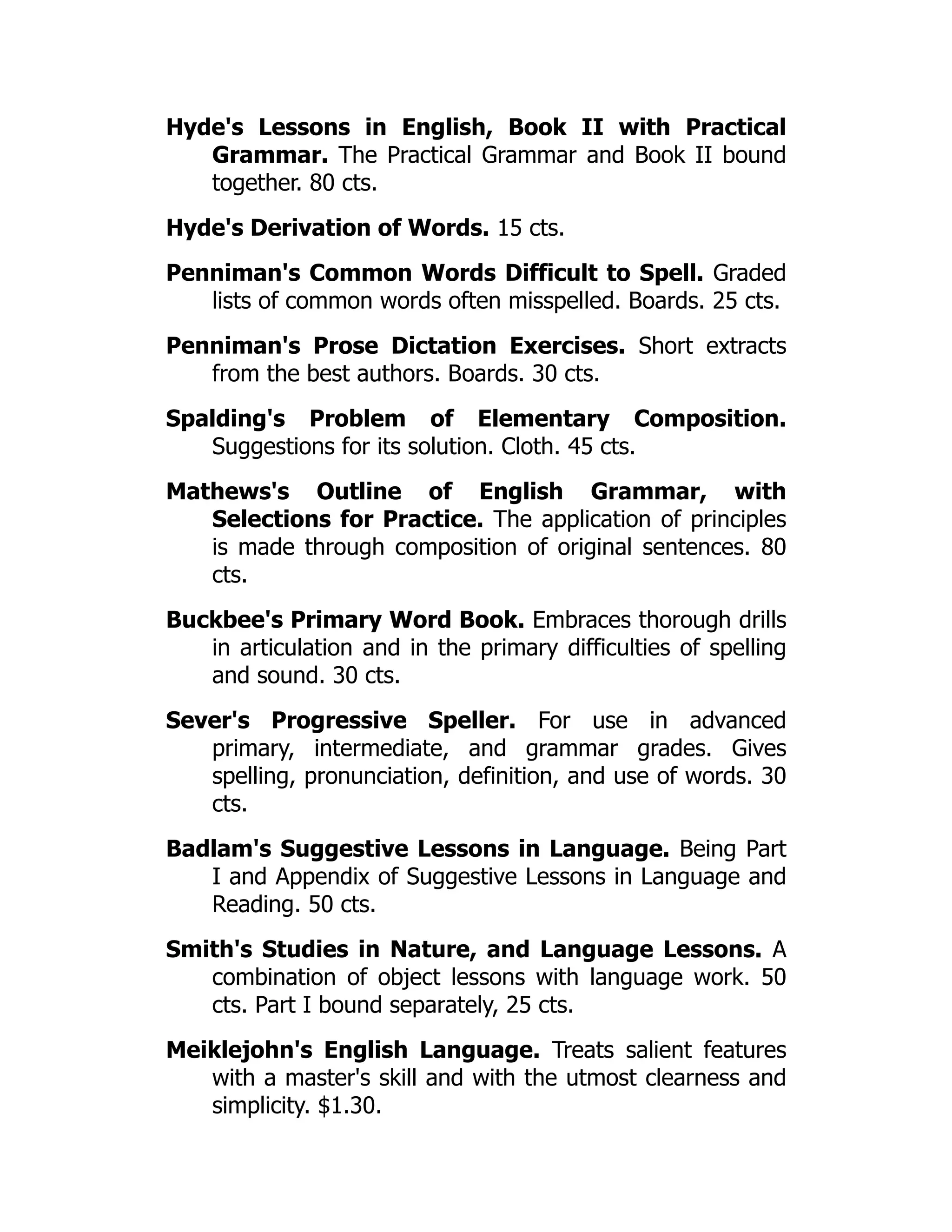 Hyde's Lessons in English, Book II with Practical
Grammar. The Practical Grammar and Book II bound
together. 80 cts.
Hyde's Derivation of Words. 15 cts.
Penniman's Common Words Difficult to Spell. Graded
lists of common words often misspelled. Boards. 25 cts.
Penniman's Prose Dictation Exercises. Short extracts
from the best authors. Boards. 30 cts.
Spalding's Problem of Elementary Composition.
Suggestions for its solution. Cloth. 45 cts.
Mathews's Outline of English Grammar, with
Selections for Practice. The application of principles
is made through composition of original sentences. 80
cts.
Buckbee's Primary Word Book. Embraces thorough drills
in articulation and in the primary difficulties of spelling
and sound. 30 cts.
Sever's Progressive Speller. For use in advanced
primary, intermediate, and grammar grades. Gives
spelling, pronunciation, definition, and use of words. 30
cts.
Badlam's Suggestive Lessons in Language. Being Part
I and Appendix of Suggestive Lessons in Language and
Reading. 50 cts.
Smith's Studies in Nature, and Language Lessons. A
combination of object lessons with language work. 50
cts. Part I bound separately, 25 cts.
Meiklejohn's English Language. Treats salient features
with a master's skill and with the utmost clearness and
simplicity. $1.30.
 
