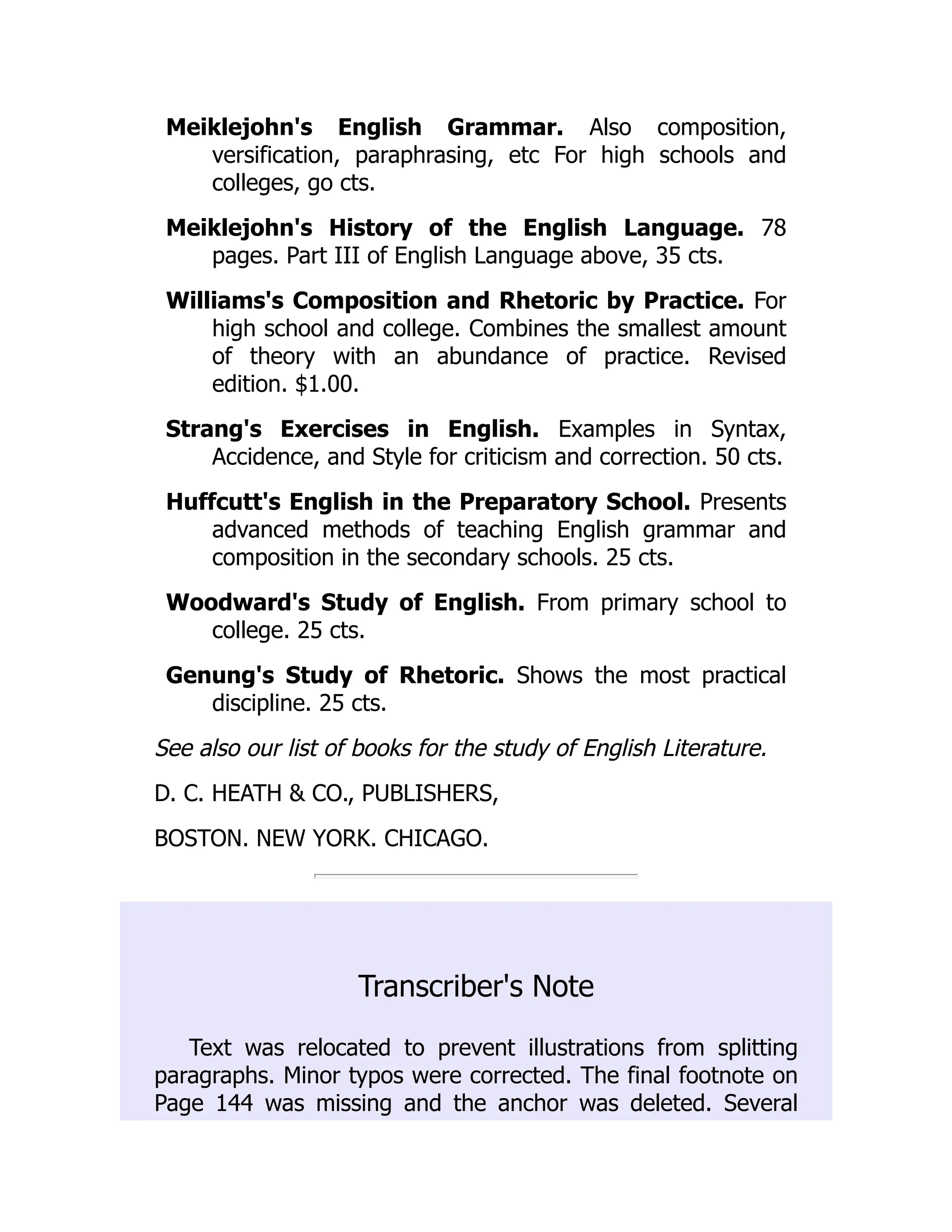 Meiklejohn's English Grammar. Also composition,
versification, paraphrasing, etc For high schools and
colleges, go cts.
Meiklejohn's History of the English Language. 78
pages. Part III of English Language above, 35 cts.
Williams's Composition and Rhetoric by Practice. For
high school and college. Combines the smallest amount
of theory with an abundance of practice. Revised
edition. $1.00.
Strang's Exercises in English. Examples in Syntax,
Accidence, and Style for criticism and correction. 50 cts.
Huffcutt's English in the Preparatory School. Presents
advanced methods of teaching English grammar and
composition in the secondary schools. 25 cts.
Woodward's Study of English. From primary school to
college. 25 cts.
Genung's Study of Rhetoric. Shows the most practical
discipline. 25 cts.
See also our list of books for the study of English Literature.
D. C. HEATH & CO., PUBLISHERS,
BOSTON. NEW YORK. CHICAGO.
Transcriber's Note
Text was relocated to prevent illustrations from splitting
paragraphs. Minor typos were corrected. The final footnote on
Page 144 was missing and the anchor was deleted. Several
 