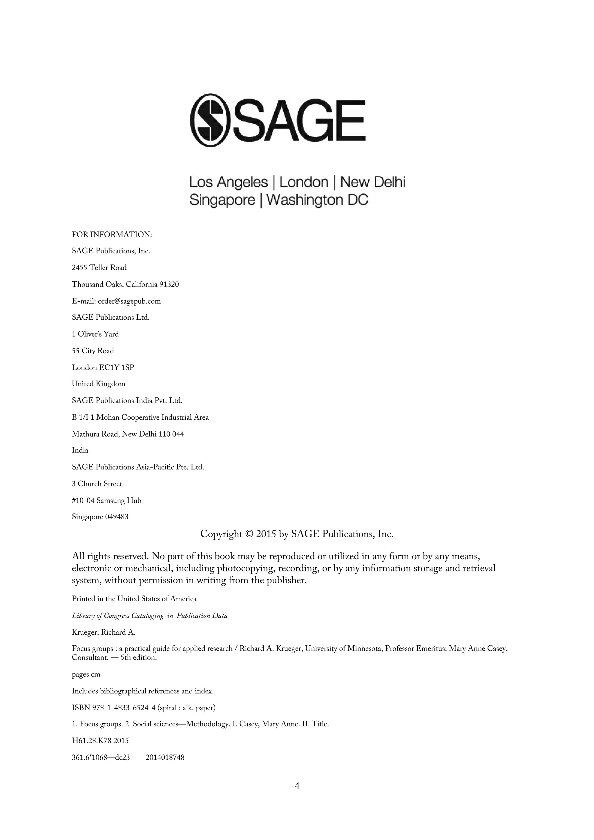 FOR INFORMATION:
SAGE Publications, Inc.
2455 Teller Road
Thousand Oaks, California 91320
E-mail: order@sagepub.com
SAGE Publications Ltd.
1 Oliver’s Yard
55 City Road
London EC1Y 1SP
United Kingdom
SAGE Publications India Pvt. Ltd.
B 1/I 1 Mohan Cooperative Industrial Area
Mathura Road, New Delhi 110 044
India
SAGE Publications Asia-Pacific Pte. Ltd.
3 Church Street
#10-04 Samsung Hub
Singapore 049483
Copyright © 2015 by SAGE Publications, Inc.
All rights reserved. No part of this book may be reproduced or utilized in any form or by any means,
electronic or mechanical, including photocopying, recording, or by any information storage and retrieval
system, without permission in writing from the publisher.
Printed in the United States of America
Library of Congress Cataloging-in-Publication Data
Krueger, Richard A.
Focus groups : a practical guide for applied research / Richard A. Krueger, University of Minnesota, Professor Emeritus; Mary Anne Casey,
Consultant. — 5th edition.
pages cm
Includes bibliographical references and index.
ISBN 978-1-4833-6524-4 (spiral : alk. paper)
1. Focus groups. 2. Social sciences—Methodology. I. Casey, Mary Anne. II. Title.
H61.28.K78 2015
361.6′1068—dc23 2014018748
4
 