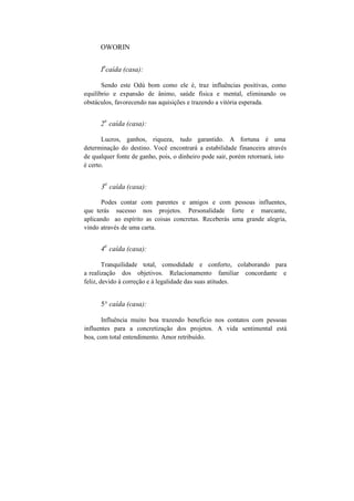 OWORIN
I
a
caída (casa):
Sendo este Odú bom como ele é, traz influências positivas, como
equilíbrio e expansão de ânimo, saúde física e mental, eliminando os
obstáculos, favorecendo nas aquisições e trazendo a vitória esperada.
2
a
caída (casa):
Lucros, ganhos, riqueza, tudo garantido. A fortuna é uma
determinação do destino. Você encontrará a estabilidade financeira através
de qualquer fonte de ganho, pois, o dinheiro pode sair, porém retornará, isto
é certo.
3
a
caída (casa):
Podes contar com parentes e amigos e com pessoas influentes,
que terás sucesso nos projetos. Personalidade forte e marcante,
aplicando ao espírito as coisas concretas. Receberás uma grande alegria,
vindo através de uma carta.
4
a
caída (casa):
Tranquilidade total, comodidade e conforto, colaborando para
a realização dos objetivos. Relacionamento familiar concordante e
feliz, devido à correção e à legalidade das suas atitudes.
5° caída (casa):
Influência muito boa trazendo benefício nos contatos com pessoas
influentes para a concretização dos projetos. A vida sentimental está
boa, com total entendimento. Amor retribuído.
 