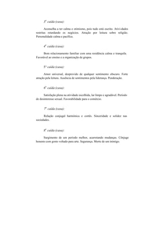 3
a
caída (casa):
Aconselha a ter calma e otimismo, pois tudo está escrito. Ativi-dades
restritas retardando os negócios. Atração por leitura sobre religião.
Personalidade calma e pacífica.
4
a
caída (casa):
Bom relacionamento familiar com uma residência calma e tranquila.
Favorável ao ensino e a organização de grupos.
5° caída (casa):
Amor universal, desprovido de qualquer sentimento obscuro. Forte
atração pela leitura. Ausência de sentimentos pela liderança. Ponderação.
6
a
caída (casa):
Satisfação plena na atividade escolhida, lar limpo e agradável. Período
de desinteresse sexual. Favorabilidade para o comércio.
7
a
caída (casa):
Relação conjugal harmónica e cortês. Sinceridade e solidez nas
sociedades.
8
a
caída (casa):
Surgimento de um período melhor, acarretando mudanças. Cônjuge
honesto com gosto voltado para arte. Segurança. Morte de um inimigo.
 