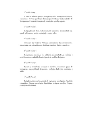 2
a
caída (casa):
A falta de dinheiro provoca irritação devido a transações desastrosas,
ocasionando despesas que foram além das possibilidades. Ganhos obtidos de
forma escusa. É necessário que confie em alguém para lhe orientar.
3
a
caída (casa):
Indignação com tudo. Relacionamento desastroso acompanhado de
grande sofrimento e revolta contra tudo e contra todos.
4
a
caída (casa) :
Atmosfera de violência. Atitudes contestadoras. Descontentamento,
insegurança, mal-entendidos com familiares e amigos. Gastos excessivos.
5
a
caída (casa) :
Rompimento provocado por adultério, acompanhado de violência e
envolvimento em escândalo. Possível perda de um filho. Prejuízos.
6
a
caída (casa):
Revolta e insatisfação no setor de trabalho, ocasionando perda de
emprego e a impossibilidade de exercer a profissão. Tudo ruim em relação à
saúde.
7
a
caída (casa):
Relação matrimonial insustentável; ruptura de uma ligação. Adultério
escandaloso. Fim de uma relação. Hostilidade, perda de uma lide. Disputa,
excesso de dificuldades.
 