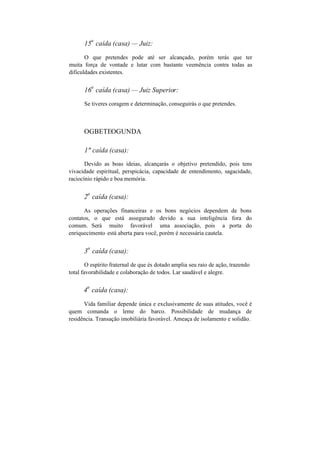 15
a
caída (casa) — Juiz:
O que pretendes pode até ser alcançado, porém terás que ter
muita força de vontade e lutar com bastante veemência contra todas as
dificuldades existentes.
16
a
caída (casa) — Juiz Superior:
Se tiveres coragem e determinação, conseguirás o que pretendes.
OGBETEOGUNDA
1" caída (casa):
Devido as boas ideias, alcançarás o objetivo pretendido, pois tens
vivacidade espiritual, perspicácia, capacidade de entendimento, sagacidade,
raciocínio rápido e boa memória.
2
a
caída (casa):
As operações financeiras e os bons negócios dependem de bons
contatos, o que está assegurado devido a sua inteligência fora do
comum. Será muito favorável uma associação, pois a porta do
enriquecimento está aberta para você, porém é necessária cautela.
3
a
caída (casa):
O espírito fraternal de que és dotado amplia seu raio de ação, trazendo
total favorabilidade e colaboração de todos. Lar saudável e alegre.
4
a
caída (casa):
Vida familiar depende única e exclusivamente de suas atitudes, você é
quem comanda o leme do barco. Possibilidade de mudança de
residência. Transação imobiliária favorável. Ameaça de isolamento e solidão.
 