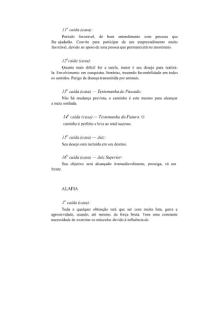 11
a
caída (casa):
Período favorável, de bom entendimento com pessoas que
lhe ajudarão. Convite para participar de um empreendimento muito
favorável, devido ao apoio de uma pessoa que permanecerá no anonimato.
12
a
caída (casa):
Quanto mais difícil for a tarefa, maior é seu desejo para realizá-
la. Envolvimento em conquistas literárias, trazendo favorabilidade em todos
os sentidos. Perigo de doença transmitida por animais.
13
a
caída (casa) — Testemunha do Passado:
Não há mudança prevista, o caminho é este mesmo para alcançar
a meta sonhada.
14
a
caída (casa) — Testemunha do Futuro: O
caminho é perfeito e leva ao total sucesso.
15
a
caída (casa) — Juiz:
Seu desejo está incluído em seu destino.
frente.
16
a
caída (casa) — Juiz Superior:
Seu objetivo será alcançado irremediavelmente, prossiga, vá em
ALAFIA
1
a
caída (casa):
Toda e qualquer obtenção terá que ser com muita luta, garra e
agressividade, usando, até mesmo, da força bruta. Tens uma constante
necessidade de exercitar os músculos devido à influência do
 