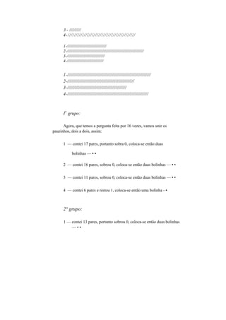 3 - //////////
4-//////////////////////////////////////////
1-//////////////////////////////////
2-/////////////////////////////////////////////////////////////////
3-////////////////////////////////
4-///////////////////////////////
1-/////////////////////////////////////////////////////////////////
2-////////////////////////////////////////////////////
3-//////////////////////////////////////////////
4-///////////////////////////////////////////////////////////////
I
o
grupo:
Agora, que temos a pergunta feita por 16 vezes, vamos unir os
pauzinhos, dois a dois, assim:
1 — contei 17 pares, portanto sobra 0, coloca-se então duas
bolinhas — • •
2 — contei 16 pares, sobrou 0, coloca-se então duas bolinhas — • •
3 — contei 11 pares, sobrou 0, coloca-se então duas bolinhas — • •
4 — contei 6 pares e restou 1, coloca-se então uma bolinha - •
2° grupo:
1 — contei 13 pares, portanto sobrou 0, coloca-se então duas bolinhas
— • •
 