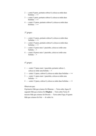 2 — contei 9 pares, portanto sobrou 0, coloca-se então duas
bolinhas — • •
3 — contei 5 pares, portanto sobrou 0, coloca-se então duas
bolinhas — • •
4 — contei 13 pares, portanto sobrou 0, coloca-se então duas
bolinhas — • •
3° grupo:
1 — contei 11 pares, portanto sobrou 0, coloca-se então duas
bolinhas — • •
2 — contei 15 pares, portanto sobrou 0, coloca-se então duas
bolinhas — • •
3 — contei 13 pares mais 1 pauzinho, coloca-se então uma
bolinha — •
4 — contei 10 pares mais 1 pauzinho, coloca-se então uma
bolinha — •
4° grupo:
1 — contei 17 pares mais 1 pauzinho, portanto sobrou 1,
coloca-se então uma bolinha — •
2 — contei 13 pares, sobrou 0, coloca-se então duas bolinhas — • •
3 — contei 11 pares mais 1 pauzinho, coloca-se então uma
bolinha — •
4 — contei 13 pares, sobrou 0, coloca-se então duas bolinhas — • •
Observem que:
O primeiro Odú que criamos foi Okanran — Terra sobre Agua; O
segundo Odú que criamos foi Ologbon — Terra sobre Terra; O
terceiro Odú que criamos foi Oworin — Terra sobre Fogo; O quarto
Odú que criamos foi Osè — Ar sobre Ar.
 