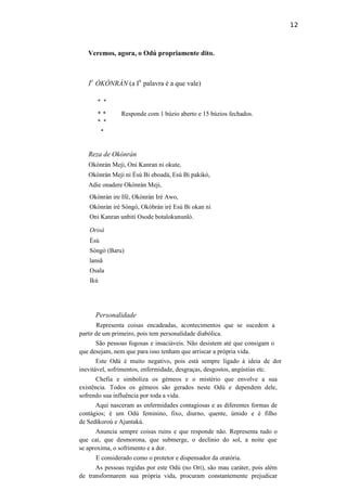 12
Veremos, agora, o Odú propriamente dito.
I
o
ÒKÒNRÀN (a I
a
palavra é a que vale)
* *
* * Responde com 1 búzio aberto e 15 búzios fechados.
* *
*
Reza de Okònràn
Okònràn Meji, Oni Kanran ni okute,
Okònràn Meji ni Èsú Bi eboadá, Esú Bi pakikó,
Adie onadere Okònràn Meji,
Okònràn ire Ifé, Okònràn Iré Awo,
Okònràn irè Sòngò, Okòbràn irè Esú Bi okan ni
Oni Kanran unbiti Osode botalokununló.
Orisà
Èsú
Sòngò (Baru)
lansã
Osala
Ikú
Personalidade
Representa coisas encadeadas, acontecimentos que se sucedem a
partir de um primeiro, pois tem personalidade diabólica.
São pessoas fogosas e insaciáveis. Não desistem até que consigam o
que desejam, nem que para isso tenham que arriscar a própria vida.
Este Odú é muito negativo, pois está sempre ligado à ideia de dor
inevitável, sofrimentos, enfermidade, desgraças, desgostos, angústias etc.
Chefia e simboliza os gémeos e o mistério que envolve a sua
existência. Todos os gémeos são gerados neste Odú e dependem dele,
sofrendo sua influência por toda a vida.
Aqui nasceram as enfermidades contagiosas e as diferentes formas de
contágios; é um Odú feminino, fixo, diurno, quente, úmido e é filho
de Sedikoroú e Ajantakú.
Anuncia sempre coisas ruins e que responde não. Representa tudo o
que cai, que desmorona, que submerge, o declínio do sol, a noite que
se aproxima, o sofrimento e a dor.
E considerado como o protetor e dispensador da oratória.
As pessoas regidas por este Odú (no Ori), são mau caráter, pois além
de transformarem sua própria vida, procuram constantemente prejudicar
 