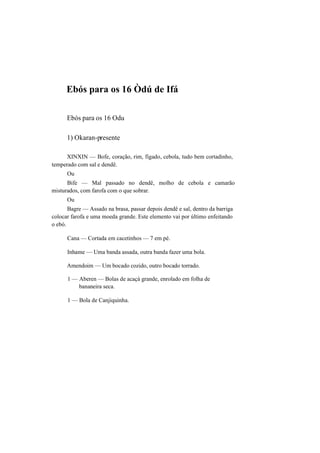 Ebós para os 16 Òdú de Ifá
Ebós para os 16 Odu
1) Okaran-presente
XINXIN — Bofe, coração, rim, fígado, cebola, tudo bem cortadinho,
temperado com sal e dendê.
Ou
Bife — Mal passado no dendê, molho de cebola e camarão
misturados, com farofa com o que sobrar.
Ou
Bagre — Assado na brasa, passar depois dendê e sal, dentro da barriga
colocar farofa e uma moeda grande. Este elemento vai por último enfeitando
o ebó.
Cana — Cortada em cacetinhos — 7 em pé.
Inhame — Uma banda assada, outra banda fazer uma bola.
Amendoim — Um bocado cozido, outro bocado torrado.
1 — Aberen — Bolas de acaçá grande, enrolado em folha de
bananeira seca.
1 — Bola de Canjiquinha.
 