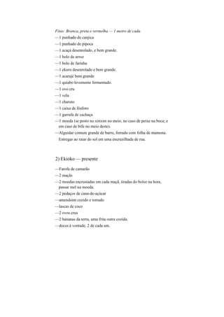 Fitas: Branca, preta e vermelha — 1 metro de cada.
—1 punhado de canjica
—1 punhado de pipoca
—1 acaçá desenrolado, e bem grande.
—1 bolo de arroz
—1 bolo de farinha
—1 ekuru desenrolado e bem grande.
—1 acarajé bem grande
—1 quiabo levemente fermentado.
—1 ovo cru
—1 vela
—1 charuto
—1 caixa de fósforo
—1 garrafa de cachaça
—1 moeda (se posto no xinxim no meio, no caso de peixe na boca; e
em caso de bife no meio deste).
—Alguidar comum grande de barro, forrado com folha de mamona.
Entregar ao raiar do sol em uma encruzilhada de rua.
2) Ekioko — presente
—Farofa de camarão
—2 maçãs
—2 moedas encrustadas em cada maçã, tiradas do bolso na hora,
passar mel na moeda.
—2 pedaços de cana-de-açúcar
—amendoim cozido e torrado
—lascas de coco
—2 ovos crus
—2 bananas da terra, uma frita outra cozida.
—doces à vontade, 2 de cada um.
 