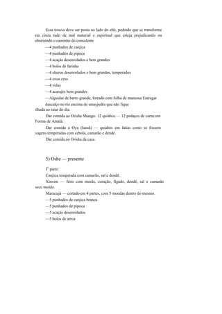 Essa trouxa deve ser posta ao lado do ebó, pedindo que se transforme
em cinza tudo de mal material e espiritual que esteja prejudicando ou
obstruindo o caminho do consulente
—4 punhados de canjica
—4 punhados de pipoca
—4 acaçás desenrolados e bem grandes
—4 bolos de farinha
—4 ekurus desenrolados e bem grandes, temperados
—4 ovos crus
—4 velas
—4 acarajés bem grandes
—Alguidar de barro grande, forrado com folha de mamona Entregar
descalço no rio encima de uma pedra que não fique
ilhada ao raiar do dia.
Dar comida ao Orisha Shango: 12 quiabos — 12 pedaços de carne em
Forma de Amalá.
Dar comida a Oya (Iansã) — quiabos em fatias como se fossem
vagens temperadas com cebola, camarão e dendê.
Dar comida ao Orisha da casa.
5) Oshe — presente
I
a
parte:
Canjica temperada com camarão, sal e dendê.
Xinxim — feito com moela, coração, fígado, dendê, sal e camarão
seco moído.
Maracujá — cortado em 4 partes, com 5 moedas dentro do mesmo.
—5 punhados de canjica branca
—5 punhados de pipoca
—5 acaçás desenrolados
—5 bolos de arroz
 
