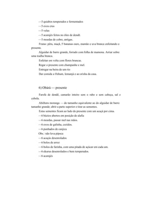 —5 quiabos temperados e fermentados
—5 ovos crus
—5 velas
—5 acarajés feitos no óleo de dendê.
—5 moedas de cobre, antigas.
Frutas: pêra, maçã, 5 bananas ouro, mamão e uva branca enfeitando o
presente.
Alguidar de barro grande, forrado com folha de mamona. Arriar sobre
uma toalha branca.
Enfeitar em volta com flores brancas.
Regar o presente com champanhe e mel.
Entregar na beira de um rio
Dar comida a Oshum, Iemanjá e ao orisha da casa.
6) Obàrà — presente
Farofa de dendê, camarão inteiro sem o rabo e sem cabeça, sal e
cebola.
Abóbora moranga — do tamanho equivalente ao do alguidar de barro
tamanho grande; abrir a parte superior e tirar as sementes.
Estas sementes ficam ao lado do presente com um acaçá por cima.
—6 búzios abertos em posição de alafia
—6 moedas, passar mel nas mãos.
—6 ovos de galinha, cozidos.
—6 punhados de canjica
Obs.: não leva pipoca
—6 acaçás desenrolados
—6 bolos de arroz
—6 bolos de farinha, com uma pitada de açúcar em cada um.
—6 ekurus desenrolados e bem temperados.
—6 acarajés
 