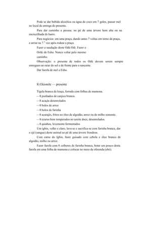 Pode se dar bebida alcoólica ou água de coco em 7 goles, passar mel
no local de entrega do presente.
Para dar caminho a pessoa: no pé de uma árvore bem alta ou na
encruzilhada de barro.
Para negócios: em uma praça, dando antes 7 voltas em torno da praça,
e arriar na 7.
a
vez após rodear a praça.
Fazer a saudação deste Odú Odi. Fazer o
Oriki de Eshu. Nunca voltar pelo mesmo
caminho.
Observação: o presente de todos os Odú devem serem sempre
entregues ao raiar do sol e de frente para o nascente.
Dar farofa de mel a Eshu.
8) Ekionile — presente
Tigela branca de louça, forrada com folhas de mamona.
—8 punhados de canjica branca.
—8 acaçás desenrolados
—8 bolos de arroz
—8 bolos de farinha
—8 acarajés, fritos no óleo de algodão, arroz ou de milho somente.
—8 ecurus bem temperados no azeite doce, desenrolados.
—8 quiabos, levemente fermentados
Um igbin, velho e claro, lava-se e sacrifica-se com farinha branca, dar
o ejé (sangue) deste animal ao pé de uma árvore frondosa.
Com carne do Igbin, fazer guisado com cebola e óleo branco de
algodão, milho ou arroz.
Fazer farofa com 8 colheres de farinha branca, botar um pouco desta
farofa em uma folha de mamona e colocar no meio da oferenda (ebó).
 