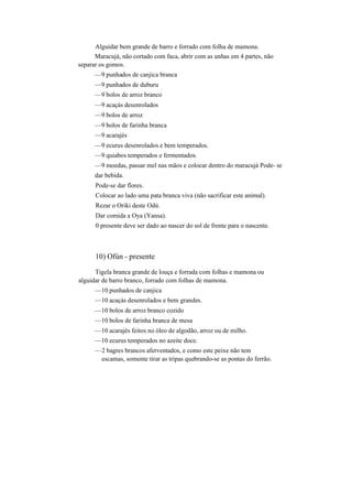 Alguidar bem grande de barro e forrado com folha de mamona.
Maracujá, não cortado com faca, abrir com as unhas em 4 partes, não
separar os gomos.
—9 punhados de canjica branca
—9 punhados de duburu
—9 bolos de arroz branco
—9 acaçás desenrolados
—9 bolos de arroz
—9 bolos de farinha branca
—9 acarajés
—9 ecurus desenrolados e bem temperados.
—9 quiabos temperados e fermentados.
—9 moedas, passar mel nas mãos e colocar dentro do maracujá Pode- se
dar bebida.
Pode-se dar flores.
Colocar ao lado uma pata branca viva (não sacrificar este animal).
Rezar o Oriki deste Odú.
Dar comida a Oya (Yansa).
0 presente deve ser dado ao nascer do sol de frente para o nascente.
10) Ofún - presente
Tigela branca grande de louça e forrada com folhas e mamona ou
alguidar de barro branco, forrado com folhas de mamona.
—10 punhados de canjica
—10 acaçás desenrolados e bem grandes.
—10 bolos de arroz branco cozido
—10 bolos de farinha branca de mesa
—10 acarajés feitos no óleo de algodão, arroz ou de milho.
—10 ecurus temperados no azeite doce.
—2 bagres brancos aferventados, e como este peixe não tem
escamas, somente tirar as tripas quebrando-se as pontas do ferrão.
 
