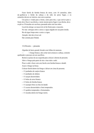 Fazer farofa de farinha branca de mesa, com 10 camarões, além
de quebrar-se o ferrão da cabeça e do rabo do peixe bagre, e os
camarões devem ser inteiros, mas sem as pernas.
Um peixe é virado para a frente, outro para trás, o que estiver para a
frente deve ficar à sua direita, e neste mesmo peixe bagre à sua direita, deve-
se pôr as 10 moedas em sua boca, passando antes mel nas mãos.
Local da entrega: ao nascer do sol de frente para o nascente.
No mar: entregue entre a areia e a água salgada em sua parte úmida.
Rio de água limpa entre a areia e a água.
Atenção: não deve levar sal.
Dar comida para Oshalá.
11) Oworin — presente
Alguidar de barro grande forrado com folhas de mamona.
— 1 frango branco, não cortar nem arrancar a cabeça, somente
quebrando o pescoço em seu sacrifício.
Retirar as penas da asa esquerda para colocar à direita do presente.
Abrir o frango pela parte de trás e tirar todo o ashé.
Picar o ashé e fazer com este farofa com farinha branca e dendê.
Assar o frango na brasa.
Colocar farofa dentro do frango e deixar em cima do presente.
—11 punhados de canjica branca
—11 punhados de duburu
—11 acaçás desenrolados
—11 bolos de arroz branco
—11 bolos de farinha branca
—11 acarajés fritos no óleo de dendê.
—11 ecurus desenrolados e bem temperados.
—11 quiabos temperados e fermentados.
—11 moedas dentro do frango morto.
 
