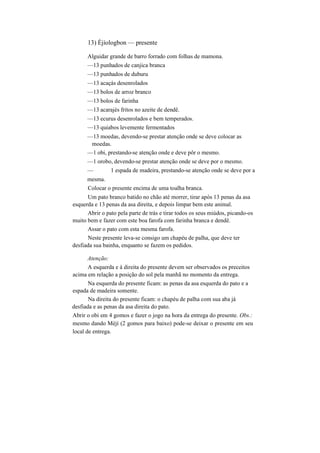 13) Èjíologbon — presente
Alguidar grande de barro forrado com folhas de mamona.
—13 punhados de canjica branca
—13 punhados de duburu
—13 acaçás desenrolados
—13 bolos de arroz branco
—13 bolos de farinha
—13 acarajés fritos no azeite de dendê.
—13 ecurus desenrolados e bem temperados.
—13 quiabos levemente fermentados
—13 moedas, devendo-se prestar atenção onde se deve colocar as
moedas.
—1 obi, prestando-se atenção onde e deve pôr o mesmo.
—1 orobo, devendo-se prestar atenção onde se deve por o mesmo.
— 1 espada de madeira, prestando-se atenção onde se deve por a
mesma.
Colocar o presente encima de uma toalha branca.
Um pato branco batido no chão até morrer, tirar após 13 penas da asa
esquerda e 13 penas da asa direita, e depois limpar bem este animal.
Abrir o pato pela parte de trás e tirar todos os seus miúdos, picando-os
muito bem e fazer com este boa farofa com farinha branca e dendê.
Assar o pato com esta mesma farofa.
Neste presente leva-se consigo um chapéu de palha, que deve ter
desfiada sua bainha, enquanto se fazem os pedidos.
Atenção:
A esquerda e à direita do presente devem ser observados os preceitos
acima em relação a posição do sol pela manhã no momento da entrega.
Na esquerda do presente ficam: as penas da asa esquerda do pato e a
espada de madeira somente.
Na direita do presente ficam: o chapéu de palha com sua aba já
desfiada e as penas da asa direita do pato.
Abrir o obi em 4 gomos e fazer o jogo na hora da entrega do presente. Obs.:
mesmo dando Mèjí (2 gomos para baixo) pode-se deixar o presente em seu
local de entrega.
 