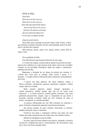14
Oriki de Ibèji
Ejere Orin
Ejere mb a mi mb a yoyo yo
Ejere mb a mi mb a yoyo yo
Ejere okin apa irokun Omo edun ti
nsire ori igi Erije wo ile oi owo
lolo Owo ile olaia ka ya be Erije
okin ara isokun Ile alakisa lo ti,
ki won Ejire só alakisa di alaso
Aspectos particulares
Neste Odú, quem responde em primeiro lugar é Ibeji. Porém, o Orisà
que realmente comanda é Osalufòn, devido à personalidade instável de Ibeji
(que é o protetor das crianças).
Odú feminino, diurno, sainte, fixo, quente, úmido, estéril, filho de
Aiãni e Tené.
Personalidade de Odú
Este Odú fala das raças humanas diferentes da raça negra.
E o mestre das línguas, costuma indicar quando uma pessoa tem duas
palavras.Sua influência no corpo humano pode indicar inércia das atividades
celulares ou das atividades fisiológicas, apatia dos órgãos e relaxamento
patológico dos tecidos.
Representa a hesitação do ser diante da torrente dos instintos. E
a fêmea que, louca para se entregar, finge resistir à posse. E o
devaneio, a vocação artística influenciada pelos sentimentos, principalmente
pelo amor.
A pessoa tem duas palavras; são muito faladoras, alegres e
felizes, confiantes, voluntariosas, geniosas, prepotentes, exigentes e tentam
sempre impor sua vontade.
Desta maneira adquirem sempre inimigos declarados e
ocultos, tornando-se sofridas quando algo não sai do modo como
esperavam e aí fazem mexerico, criando grandes confusões, mas como
geralmente possuem bom coração, logo se arrependem do que fazem e
procuram contornar a situação criada por eles, tentando de todos os
modos reconquistar as amizades perdidas.
As pessoas influenciadas por este Odú costumam ser afetuosas e
gentis. O homem normalmente apresenta características femininas.
São pessoas dotadas de gosto refinado, observando os mínimos
detalhes, buscando o puro e a harmonia.
Vestem-se com apuro e conseguem valorizar seus trajes, por mais
simples que sejam, parecendo que são roupas caras, das melhores marcas.
Dotados de inteligência acima da média.
No amor, agem de forma sedutora mas passiva, ensejando a iniciativa
do parceiro e fingindo não querer o relacionamento; são inconstantes e para
elas o amor será eterno enquanto durar.
 