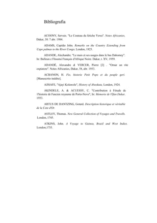 Bibliografia
ACOONY, Servais. "Le Couteau du fetiche Yewa". Notes Africanies,
Dakar, 38: 7 abr. 1984.
ADAMS, Capitão John. Remarks on the Country Extending from
Cape palmas to the River Congo, London, 1823.
ADANDE, Alechandre. "Le mais et ses usages dans le bas Dahomey".
In: Bulleun e Flnsutui Français d'Afrique Noire. Dakar, t. XV, 1959.
ADANDÉ, Alexandre & VERCER, Pierre [2] . "Ornar un rite
expiatore". Notes Africanies, Dakar, 58, abr. 1953.
ACBANON, H. Fio, historie Petit Popo et du peuple geri.
[Manuscrito inédito].
AJISAFE, "Ajayi Kolawole", History of Abeokuta, London, 1924.
AKINDELE, A. & ACUESSY, C. "Contribution à Fétude de
1'historie de Fancien royaume de Porto-Novo", In: Memorie de Vlfan Dakar,
1953.
ARTUS DE DANTZING, Gotard. Description historique et véritable
de la Cote d'Or.
ASTLEY, Thomas. New General Collection of Voyages and Travells.
London, 1745.
ATKINS, John. A Voyage to Guinea, Brazil and West Indies.
London,1735.
 