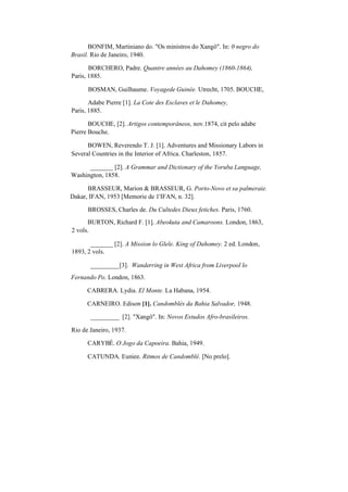BONFIM, Martiniano do. "Os ministros do Xangô". In: 0 negro do
Brasil. Rio de Janeiro, 1940.
BORCHERO, Padre. Quantre années au Dahomey (1860-1864),
Paris, 1885.
BOSMAN, Guilhaume. Voyagede Guinée. Utrecht, 1705. BOUCHE,
Adabe Pierre [1]. La Cote des Esclaves et le Dahomey,
Paris, 1885.
BOUCHE, [2]. Artigos contemporâneos, nov.1874, cit pelo adabe
Pierre Bouche.
BOWEN, Reverendo T. J. [1]. Adventures and Missionary Labors in
Several Countries in the Interior of Africa. Charleston, 1857.
_______ [2]. A Grammar and Dictionary of the Yoruba Language,
Washington, 1858.
BRASSEUR, Marion & BRASSEUR, G. Porto-Novo et sa palmeraie.
Dakar, IFAN, 1953 [Memorie de 1'IFAN, n. 32].
BROSSES, Charles de. Du Cultedes Dieux fetiches. Paris, 1760.
BURTON, Richard F. [1]. Abeokuta and Camaroons. London, 1863,
2 vols.
_______ [2]. A Mission lo Glele. King of Dahomey. 2 ed. London,
1893, 2 vols.
_________[3]. Wanderring in West Africa from Liverpool lo
Fernando Po. London, 1863.
CABRERA. Lydia. El Monte. La Habana, 1954.
CARNEIRO. Edison [1]. Candomblés da Bahia Salvador, 1948.
_________ [2]. "Xangô". In: Novos Estudos Afro-brasileiros.
Rio de Janeiro, 1937.
CARYBÉ. O Jogo da Capoeira. Bahia, 1949.
CATUNDA. Euniee. Ritmos de Candomblé. [No prelo].
 