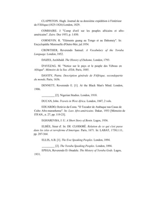 CLAPPETON. Hugh. Journal de sa deuxième expédition à Fintérieur
de FÁfrique (1825-1826) London, 1829.
COMHAIRE. J "Comp d'oril sur les peuples africains et afro-
américains". Zaire. Dez 1953, p. 1.030.
CORNEVIN. R. "Eléments guang au Tongo et au Dahomey". In:
Encyclopédie Menisuelle d'Outre-Mer, jul.1954.
CROWTHER, Reverendo Samuel. A Vocabulary of the Yoruba
Language. London, 1852.
DAIZEI, Archibald. The History of Dahome, London, 1793.
D'AVEZAG. M. "Notice sur le pays et le peuple des Yébous en
Afrique". Mémoire de la Soe. d'Eth, Paris, 1845.
DAVITY, Pierre. Description générale de PAlfrique, secondepartie
du monde, Paris, 1636.
1906.
DENNETT, Reverendo E. [1]. At the Black Man's Mind. London,
_________ [2]. Nigerian Studies. London, 1910.
DUCAN, John. Traveis in West Africa. London, 1847, 2 vols.
EDUARDO, Octávio da Costa. "O Tocador de Atabaque nas Casas de
Culto Afro-maranhense". In: Lees Afro-américains. Dakar, 1953 [Mémoire de
ITFAN., n. 27, pp. 119-23].
EGHAREVBA, J. U. A Short Story of Benin. Lagos, 1936.
ELBÉE, Sieur d'. In: DE CLODORÊ. Relation de ce qui s'est passe
dans les isles et terreferme d'Amerique. Paris, 1671. In: LABAT, 1730,1.11,
pp. 287-364.
ELLIS, A.B. [1]. The Ewe Speaking Peoples. London, 1894.
1931.
_________ [2]. The Yoruba Speaking Peoples. London, 1894.
EPEGA, Reverendo D. Onadele. The Mistery of Yoruba Gods. Lagos,
 
