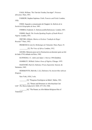 FAGG, William. "De 1'lart des Yoruba, I'an nègre". Présence
Africaines. Paris, 1951.
1926.
FARROW, Stephen Septimus. Faith, Francies and Fetish. London,
FERIS. Segundo a comunicação do Chappett. In: Bulletin de la
Soriété de Géographie de Inon, 1881.
FORBES, Frederick. E. DahomeyandtheDahomeans. London, 1851.
FORDE, Daryll. The Yoruba Speaking Peoples of South-Weste I
Nigéria. London, 1951.
FREYRE, Gilberto. Maitres et Esclares "tradução de Roger
Brastide'"' Paris, 1952.
PROBENIUS, Léo [1]. Mvthologie de FAtlantide. Paris, Payot, 19.
_________ [2]. The Voice of Africa. Londres, 1912.
GOURG. Mémoire pour servir d'instruction an directenr quim au fort
de Juda (1791) editado em Paris, 1982.
GUINNESS, J. C. Adele and Adjati: A Survey-1984 [Inédito].
HAMBLEY, Wilfred. Culture Áreas of Nigéria. Chicago. 1935.
HAZOUMÉ, Paul [1]. Dahomey 50 ans d'apostolat. Souven. de
Steinmets, 1942.
HERSKOVITS, Melville. J. [1]. Dahomery Na Ancient Mest African
Kingtom.
New York, 1938, 2 vols.
________ [2]. "Pesquisas Emológicas na Bahia", Bahia, 1941.
________ [3]. "Drums and Drimmers in Afro-brazilian Cult
Life". The Musical Quarterb; XXX: 477-192, 1944.
________ [4]. "The Panam, na Afro-Bahian Religious Rite of
Transition".
 