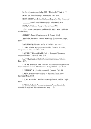 In: Les Afro-américains, Dakar, 1953 [Mémoire de ITFAN, n° 27].
HESS, Jean. Une Bible nêgre, I'âme nêgre. Paris, 1898.
HERTHERSETT, A. L. Itan Oba Sango. Lagos, Iwe Kika Ekerin. s.d.
________ Histoire générabe des voyages. Paris, Didot, 1748.
ISERT, Paul Erdman. Voyage en Guinée, Paris 1793.
JANET, Pierre. Etat mental des histériques, Paris, 1894. [Citado por
Artur Ramos].
JOHNSON, James. [Citado no anexo de Dennett, 1906].
1937.
JOHNSON, Reverendo Samuel. The History of the yórubas, Lagos,
LABARTHE, P. Voyage à la Cote de Guinée, Paris, 1803.
LABAT, Padre P. Voyage du chevalier des Marchais en Guinée,
islesyoisines et à Cayenne, Paris, 1730.
LOBOURET, Henri & RIVET, Paul. Le Royaume d'Arda et son
évangélisation na XVII siècle. Paris, 1929.
LAFFITE, abade J. Le Dahomé, souvenirs de voyage et mission.
Tours, 1872.
LANDER, Richard & John. Journal d 'une expédition entreprise dons
le but d'explorer le cours et Vembouchure du Niger. Paris, 1832, 2 vols.
LE HÉRISSÉ, A. L 'Ancien royaume du Dahomey. Paris, 1911.
LOYER, padre Godefroy. Voyage au Royaume d'Issiny. Paris,
Seneuze e Morei, 1714.
1948.
LUCAS, Reverendo. "Olumide. The Religion of the Yorubas". lagos,
MARGELIN, Emile. "Les grandes dieux du Vodun haitirn". In:
Journaul de la Société des Americanistes. Paris, 1947.
 
