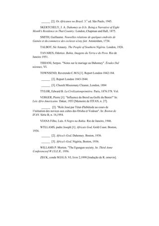 ______ [2]. Os Africanos no Brasil. 3.
a
ed. São Paulo, 1945.
SKERTCHELY, J. A. Dahomey as It Is. Being a Narrative of Eight
Month's Residence in That Country: London, Chapman and Hall, 1875.
SMITH, Guillaume. Nouvelles relations de quelques endroits de
Guinée et du commerce des esclaves u'ony fait. Amsterdam, 1734.
TALBOT, Sir Amaury. The People of Southern Nigéria. London, 1926.
TAVARES, Odorico. Bahia, Imagens da Terra e do Povo. Rio de
Janeiro 1951.
TIDJANI, Serpos. "Notes sur le mariage au Dahomey". Érudes Dal
néennes, VI.
TOWNSEND, Reverendo C.M.S.[1]. Report London 1842-184.
______ [2]. Report London 1843-1844.
______ [3]. Chureh Missionary Cleaner, London, 1884
TYLOR, Edward B. La Civilizationprimitive. Paris, 1876:378. Vol.
VERGER, Pierre [1]. "Influence du Bresil au Golfe du Benin!" In:
Leis Afro-Americains. Dakar, 1953 [Memoire de ITFAN, n. 27].
______ [2]. "Role Joué par Tétat d'hébétude au cours de
1'initiation des novices aux cultes des Orisha et Vodoun". In: Boston de
IFAN. Série B, n. 16,1954.
VIANA Filho, Luís. 0 Negro na Bahia. Rio de Janeiro, 1946.
1936.
WTLLAMS, padre Joseph [1]. Africais God, Gold Coast. Boston,
______ [2]. Africa's God, Dahomey. Boston, 1936.
______ [3]. Africa's God, Nigéria, Boston, 1936.
WILLAMS P. Morton. "The Egungun society. In: Third Anne
Conferenceof W.I.S.E.R., 1956.
ZECK, conde M.EG.S. VI, livro 2,1898 [tradução de R. ornevin].
 