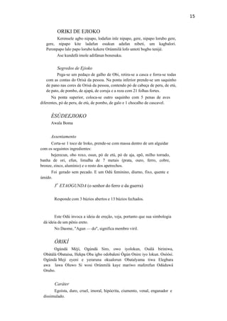 15
ORIKI DE EJIOKO
Kerensele agbo nipapo, lodafun inle nipapo, gere, nipapo lorubo gere,
gere, nipapo kite ladafun osukun adafan nibeti, um kagbalori.
Peronpapo lalo papo lorubo kekere Orúnmilà lofo untoti bogbo tenijé.
Ase kundefá imole adifánun bonesuku.
Segredos de Ejioko
Pega-se um pedaço de galho de Obi, retira-se a casca e forra-se todas
com as contas do Orisà da pessoa. Na ponta inferior prende-se um saquinho
de pano nas cores de Orisà da pessoa, contendo pó de cabeça de peru, de etú,
de pato, de pombo, de ajapá, de coruja e a reza com 21 folhas fortes.
Na ponta superior, coloca-se outro saquinho com 5 penas de aves
diferentes, pó de peru, de etú, de pombo, de galo e 1 chocalho de cascavel.
ÈSÚDEEJIOKO
Awala Boma
Assentamento
Corta-se 1 toco de Iroko, prende-se com massa dentro de um alguidar
com os seguintes ingredientes:
bejerecun, obo roxo, osun, pó de etú, pó de aja, epô, milho torrado,
banha de ori, efun, limalha de 7 metais (prata, ouro, ferro, cobre,
bronze, zinco, alumínio) e o resto dos apetrechos.
Foi gerado sem pecado. E um Odú feminino, diurno, fixo, quente e
úmido.
3
o
ETAOGUNDA (o senhor do ferro e da guerra)
Responde com 3 búzios abertos e 13 búzios fechados.
Este Odú invoca a ideia de ereção, veja, portanto que sua simbologia
dá ideia de um pênis ereto.
No Daome, "Agun — do", significa membro viril.
ÒRIKÍ
Ogúndá Mèjí, Ogúndá Siro, owo iyolokun, Osálá biriniwa,
Obàtálá Obataisa, Hekpa Oba igbo odobaleni Ògún Onire iyo lokun. Osòòsi.
Ogúndá Meji eyeni e yeraruna okualorun Obatalyama tiwa Elegbara
awa lawa Oluwo Si wosi Orúnmilá kaye maríwo maferefun Odúduwá
Orubo.
Caráter
Egoísta, duro, cruel, imoral, hipócrita, ciumento, venal, enganador e
dissimulado.
 