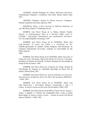 ALMEIDA, Edvaldo Rodrigues de. Plantas Medicinais Brasileiras.
Conhecimentos Populares e Científicos. São Paulo, Hemus Editora Ltda.,
1993.
ARANHA, Condorcet. Sistema de Plantas Invasoras. Campinas,
Instituto Campineiro de Ensino Agrícola, 1988.
BALBACH, Alfons. A Flora Nacional na Medicina Doméstica. (2
vol.) São Paulo, Edições "A Edificação do Lar".
BARROS, José Flávio Pessoa & La Menza, Horácio Trujillo.
Patioba: na Anthropological Study of a Brasilian Edible Aroid. In
CURARE— Zeitscheijifúr Ethnomedizin und transkulturelle Psychiatrie.
Vol. 10, Federal Republic of Germany, 1987.
BARROS, José Flávio Pessoa de & TEIXEIRA, Maria Lina
Leão. Sassanhe: O Cantar das Folhas e a Construção do Ser.
Trabalho apresentado no módulo Cultura Religiosa Afro-Americana, do
Congresso Internacional Escravidão, realizado na Universidade de São
Paulo, junho de
1988.
BARROS, José Flávio Pessoa de & TEIXEIRA, Maria Lina Leão. O
Código do Corpo; Inscrições e Marcas dos Orixás. In Cativeiro e Liberdade.
Seminário do Instituto de Filosofia e Ciências Humanas da Universidade do
Estado do Rio de Janeiro, 1989.
BARROS, José Flávio Pessoa de. 0 Segredo das Folhas: Sistema de
Classificação de Vegetais no Candomblé Jêje-Nagô do Brasil. Rio de
Janeiro, Editora Palias, 1993.
BARROS, José Flávio Pessoa de. Aspectos Simbólicos na Possessão
Afro-americana. In Reflexões Sobre José Marti. Rio de Janeiro, PROEALC
- UERJ, 1994.
BARROS, José Flávio Pessoa de & TEIXEIRA, Maria Lina
Leão. Democracia e Diversidade Humana: Conservando a vida e a
Crença. In América Latina em Discussão. Rio de Janeiro, UERJ, 1994.
BARROS, José Flávio Pessoa de & MOTA, Clarice Novaes. Espaço e
Tempo: o Sagrado e o Profano nos Candomblés Keto e entre os índios
Kariri-Shoko. In América Latina e Caribe — Desafio do Século XXL Rio de
Janeiro, POEALC - UERJ, 1995.
 