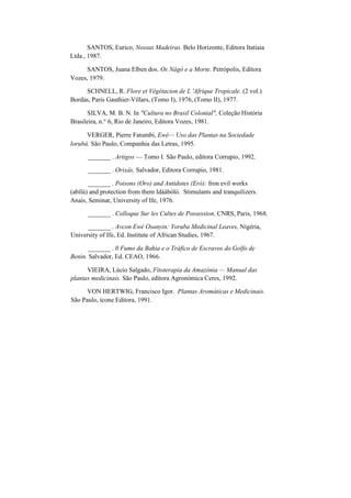 SANTOS, Eurico, Nossas Madeiras. Belo Horizonte, Editora Itatiaia
Ltda., 1987.
SANTOS, Juana Elben dos. Os Nágó e a Morte. Petrópolis, Editora
Vozes, 1979.
SCHNELL, R. Flore et Végétacion de L 'Afrique Tropicale. (2 vol.)
Bordas, Paris Gauthier-Villars, (Tomo I), 1976, (Tomo II), 1977.
SILVA, M. B. N. In "Cultura no Brasil Colonial", Coleção História
Brasileira, n.° 6, Rio de Janeiro, Editora Vozes, 1981.
VERGER, Pierre Fatumbi, Ewé— Uso das Plantas na Sociedade
lorubá. São Paulo, Companhia das Letras, 1995.
_______ . Artigos — Tomo I. São Paulo, editora Corrupio, 1992.
_______ . Orixás. Salvador, Editora Corrupio, 1981.
_______ . Poisons (Oro) and Antidotes (Erò): fron evil works
(abílú) and protection from them Idáàbòlò. Stimulants and tranquilizers.
Anais, Seminar, University of Ife, 1976.
_______ . Colloque Sur les Cultes de Possession, CNRS, Paris, 1968.
_______ . Avcon Ewé Osanyin: Yoruba Medicinal Leaves, Nigéria,
University of Ife, Ed. Institute of African Studies, 1967.
_______ . 0 Fumo da Bahia e o Tráfico de Escravos do Golfo de
Benin. Salvador, Ed. CEAO, 1966.
VIEIRA, Lúcio Salgado, Fitoterapia da Amazónia — Manual das
plantas medicinais. São Paulo, editora Agronómica Ceres, 1992.
VON HERTWIG, Francisco Igor. Plantas Aromáticas e Medicinais.
São Paulo, ícone Editora, 1991.
 