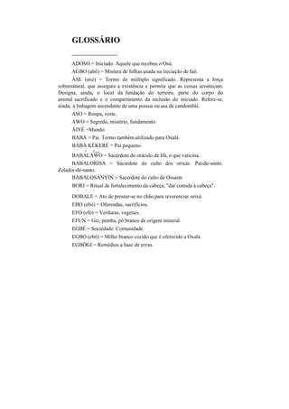 GLOSSÁRIO
___________
ADOSO = Iniciado. Aquele que recebeu o Osú.
AGBO (abô) = Mistura de folhas usada na iniciação de Iaô.
ÁSE (axé) = Termo de múltiplo significado. Representa a força
sobrenatural, que assegura a existência e permite que as coisas aconteçam.
Designa, ainda, o local da fundação do terreiro, parte do corpo do
animal sacrificado e o compartimento da reclusão do iniciado. Refere-se,
ainda, à linhagem ascendente de uma pessoa ou asa de candomblé.
ASO = Roupa, veste.
AWO = Segredo, mistério, fundamento.
ÀIYÉ =Mundo.
BÀBÀ = Pai. Termo também utilizado para Oxalá.
BÁBÀ KÉKERÉ = Pai pequeno.
v
( f ___
BABALAWO = Sacerdote do oráculo de Ifá, o que vaticina.
BABALORISA = Sacerdote do culto dos orixás. Pai-de-santo.
Zelador-de-santo.
BÀBÁLOSÁNYIN = Sacerdote do culto de Ossaim.
BORI = Ritual de fortalecimento da cabeça, "dar comida à cabeça".
v • v
DOBALE = Ato de prostar-se no chão para reverenciar orixá.
EBO (ebó) = Oferendas, sacrifícios.
EFO (efó) = Verduras, vegetais.
EFUN = Giz, pemba, pó branco de origem mineral.
EGBÉ = Sociedade. Comunidade.
EGBO (ebô) = Milho branco cozido que é oferecido a Oxalá.
EGBÔGI = Remédios a base de ervas.
 