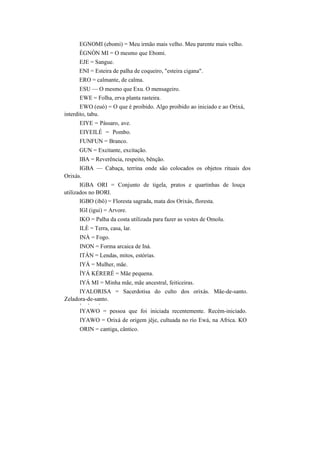 EGNOMI (ebomi) = Meu irmão mais velho. Meu parente mais velho.
ÈGNÓN MI = O mesmo que Ebomi.
EJE = Sangue.
ENI = Esteira de palha de coqueiro, "esteira cigana".
ERO = calmante, de calma.
ESU — O mesmo que Exu. O mensageiro.
EWE = Folha, erva planta rasteira.
EWO (euó) = O que é proibido. Algo proibido ao iniciado e ao Orixá,
interdito, tabu.
EIYE = Pássaro, ave.
EIYEILÉ = Pombo.
FUNFUN = Branco.
GUN = Excitante, excitação.
IBA = Reverência, respeito, bênção.
IGBA — Cabaça, terrina onde são colocados os objetos rituais dos
Orixás.
IGBA ORI = Conjunto de tigela, pratos e quartinhas de louça
utilizados no BORI.
IGBO (ibô) = Floresta sagrada, mata dos Orixás, floresta.
IGI (igui) = Arvore.
IKO = Palha da costa utilizada para fazer as vestes de Omolu.
ILÈ = Terra, casa, lar.
INÀ = Fogo.
INON = Forma arcaica de Iná.
ITÀN = Lendas, mitos, estórias.
IYÁ = Mulher, mãe.
ÍYÁ KÉRERÉ = Mãe pequena.
IYÁ MI = Minha mãe, mãe ancestral, feiticeiras.
IYALORISA = Sacerdotisa do culto dos orixás. Mãe-de-santo.
Zeladora-de-santo.
v • •
IYAWO = pessoa que foi iniciada recentemente. Recém-iniciado.
IYAWO = Orixá de origem jêje, cultuada no rio Ewá, na Africa. KO
ORIN = cantiga, cântico.
 