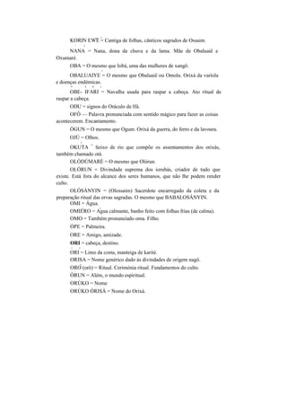 __ y
KORIN EWE = Cantiga de folhas, cânticos sagrados de Ossaim.
 y
NANA = Nana, dona da chuva e da lama. Mãe de Obaluaiê e
Oxumaré.
OBA = O mesmo que Iobá, uma das mulheres de xangô.
y
OBALUAIYE = O mesmo que Obaluaiê ou Omolu. Orixá da varíola
e doenças endémicas.
V S N y
OBE- IFARI = Navalha usada para raspar a cabeça. Ato ritual de
raspar a cabeça.
ODU = signos do Oráculo de Ifá.
OFÔ — Palavra pronunciada com sentido mágico para fazer as coisas
acontecerem. Encantamento.
ÒGUN = O mesmo que Ogum. Orixá da guerra, do ferro e da lavoura.
OJÚ = Olhos.
y
OKUTA
=
Seixo de rio que compõe os assentamentos dos orixás,
também chamado otá.
OLÓDÚMARÈ = O mesmo que Olórun.
OLÓRUN = Divindade suprema dos iorubás, criador de tudo que
existe. Está fora do alcance dos seres humanos, que não lhe podem render
culto.
OLÓSÁNYIN = (Olossaim) Sacerdote encarregado da coleta e da
preparação ritual das ervas sagradas. O mesmo que BABALOSÁNYIN.
OMI = Água.
v y
OMIERO = Agua calmante, banho feito com folhas frias (de calma).
OMO = Também pronunciado oma. Filho.
ÒPE = Palmeira.
ORE = Amigo, amizade.
ORI = cabeça, destino.
v y
ORI = Limo da costa, manteiga de karité.
ORISA = Nome genérico dado às divindades de origem nagô.
y
ORO (orô) = Ritual. Cerimónia ritual. Fundamentos do culto.
ÒRUN = Além, o mundo espiritual.
ORÚKO = Nome
ORÚKO ÒRISÀ = Nome do Orixá.
 