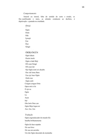 16
Comportamento
Amoral ou imoral, falta do sentido do certo e errado, os
fins justificando o meio, as atitudes conduzem ao declínio, à
depravação e pautada na crueldade.
Orisà
v
Ogún
Osún
Ode
Iymojá
Èsú
Òyá
Sóngó
ÒRÍKI ÒGÚN
Ogún lakaie
Ossim imole
Ogún a lada Meji
Ofi ocan Sòngò
Ofi ocan inã
Ojo Ogún senti ori okuebo
Oso inã lomu Bara
Euu eje louo Ogún
Onile ouo
Ogún onilr
Congun congun Orún
Opon omi si ile
Fi eje eu
Ogún
Le
Auon
Inji
Gbe larin Omo can
Ogún Meje logun mi
Ase, Ase, Ase.
Tradução
Ogún engrandecedor do mundo Ele
batalha brilhantemente
v
Ogún de duas espadas
Ele usa foice
Ele usa um ancinho
Um dia Ogún descendo da montanha
 