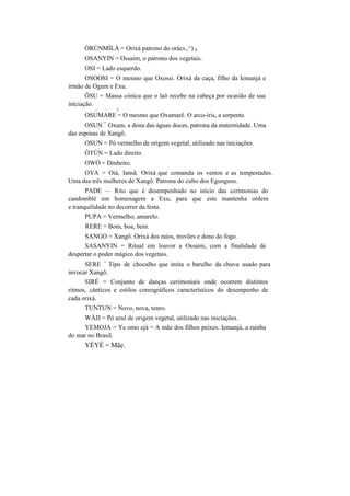 ÒRÚNMÍLÀ = Orixá patrono do orács.,^) 0
OSANYIN = Ossaim, o patrono dos vegetais.
OSI = Lado esquerdo.
OSOOSI = O mesmo que Oxossi. Orixá da caça, filho da Iemanjá e
irmão de Ogum e Exu.
ÔSU = Massa cónica que o laô recebe na cabeça por ocasião de sua
iniciação.
v  %
OSUMARE = O mesmo que Oxumarê. O arco-íris, a serpente.
OSUN
=
Oxum, a dona das águas doces, patrona da maternidade. Uma
das esposas de Xangô.
OSUN = Pó vermelho de origem vegetal, utilizado nas iniciações.
ÒTÚN = Lado direito.
OWÓ = Dinheiro.
OYA = Oiá, Iansã. Orixá que comanda os ventos e as tempestades.
Uma das três mulheres de Xangô. Patrona do culto dos Egunguns.
PADE — Rito que é desempenhado no início das cerimonias do
candomblé em homenagem a Exu, para que este mantenha ordem
e tranquilidade no decorrer da festa.
PUPA = Vermelho, amarelo.
RERE = Bom, boa, bem.
SANGO = Xangô. Orixá dos raios, trovões e dono do fogo.
SASANYIN = Ritual em louvor a Ossaim, com a finalidade de
despertar o poder mágico dos vegetais.
SERE
=
Tipo de chocalho que imita o barulho da chuva usado para
invocar Xangô.
SIRÉ = Conjunto de danças cerimoniais onde ocorrem distintos
ritmos, cânticos e estilos coreográficos característicos do desempenho de
cada orixá.
TUNTUN = Novo, nova, tenro.
WÀJI = Pó azul de origem vegetal, utilizado nas iniciações.
YEMOJA = Ye omo ejá = A mãe dos filhos peixes. Iemanjá, a rainha
do mar no Brasil.
YÈYÈ = Mãe.
 
