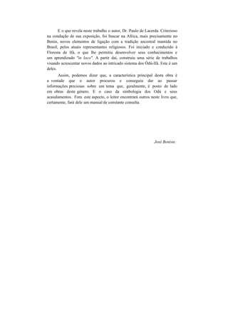 E o que revela neste trabalho o autor, Dr. Paulo de Lacerda. Criterioso
na condução de sua exposição, foi buscar na Africa, mais precisamente no
Benin, novos elementos de ligação com a tradição ancestral mantida no
Brasil, pelos atuais representantes religiosos. Foi iniciado e conduzido à
Floresta de Ifá, o que lhe permitiu desenvolver seus conhecimentos e
um aprendizado "in loco". A partir daí, construiu uma série de trabalhos
visando acrescentar novos dados ao intricado sistema dos Òdú-Ifá. Este é um
deles.
Assim, podemos dizer que, a característica principal desta obra é
a vontade que o autor procurou e conseguiu dar ao passar
informações preciosas sobre um tema que, geralmente, é posto de lado
em obras deste género. E o caso da simbologia dos Odú e seus
acasalamentos. Fora este aspecto, o leitor encontrará outros neste livro que,
certamente, fará dele um manual de constante consulta.
José Beniste.
 
